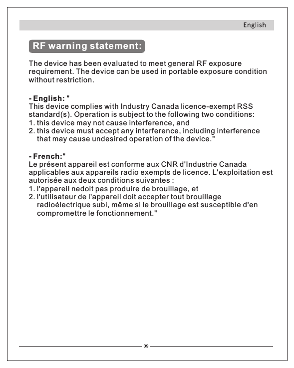 RF warning statement:The device has been evaluated to meet general RF exposure requirement. The device can be used in portable exposure condition without restriction.- English: &quot; This device complies with Industry Canada licence-exempt RSS standard(s). Operation is subject to the following two conditions: 1 this device may not cause interference, and 2 this device must accept any interference, including interference      that may cause undesired operation of the device.&quot;.. - French:&quot;Le présent appareil est conforme aux CNR d&apos;Industrie Canada applicables aux appareils radio exempts de licence. L&apos;exploitation est autorisée aux deux conditions suivantes :1 l&apos;appareil nedoit pas produire de brouillage, et2 l&apos;utilisateur de l&apos;appareil doit accepter tout brouillage radioélectrique subi, même si le brouillage est susceptible d&apos;en compromettre le fonctionnement.&quot;. .           09