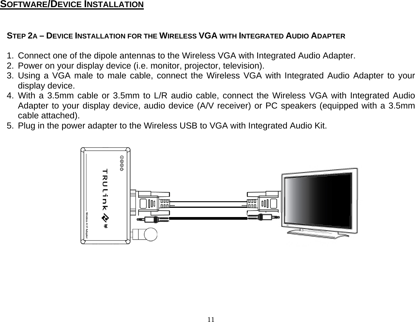 11  STEP 2A – DEVICE INSTALLATION FOR THE WIRELESS VGA WITH INTEGRATED AUDIO ADAPTER  1.  Connect one of the dipole antennas to the Wireless VGA with Integrated Audio Adapter. 2.  Power on your display device (i.e. monitor, projector, television).   3. Using a VGA male to male cable, connect the Wireless VGA with Integrated Audio Adapter to your display device. 4. With a 3.5mm cable or 3.5mm to L/R audio cable, connect the Wireless VGA with Integrated Audio Adapter to your display device, audio device (A/V receiver) or PC speakers (equipped with a 3.5mm cable attached).   5.  Plug in the power adapter to the Wireless USB to VGA with Integrated Audio Kit.                     SOFTWARE/DEVICE INSTALLATION 