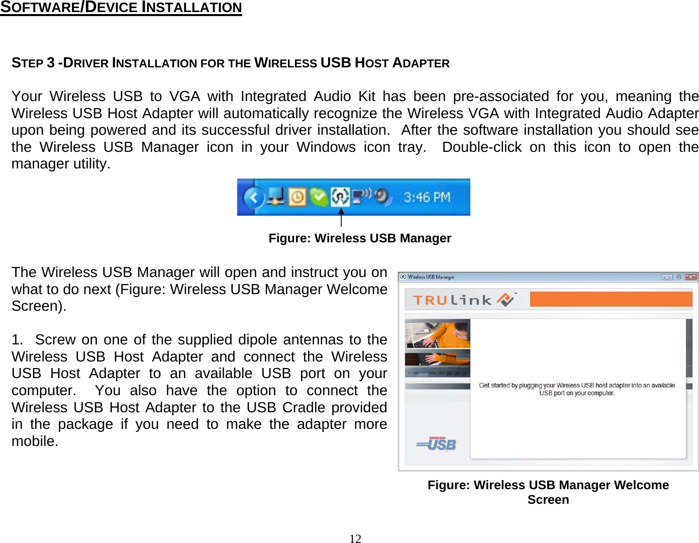 12  STEP 3 -DRIVER INSTALLATION FOR THE WIRELESS USB HOST ADAPTER   Your Wireless USB to VGA with Integrated Audio Kit has been pre-associated for you, meaning the Wireless USB Host Adapter will automatically recognize the Wireless VGA with Integrated Audio Adapter upon being powered and its successful driver installation.  After the software installation you should see the Wireless USB Manager icon in your Windows icon tray.  Double-click on this icon to open the manager utility.         The Wireless USB Manager will open and instruct you on what to do next (Figure: Wireless USB Manager Welcome Screen).    1.  Screw on one of the supplied dipole antennas to the Wireless USB Host Adapter and connect the Wireless USB Host Adapter to an available USB port on your computer.  You also have the option to connect the Wireless USB Host Adapter to the USB Cradle provided in the package if you need to make the adapter more mobile.    Figure: Wireless USB Manager SOFTWARE/DEVICE INSTALLATION Figure: Wireless USB Manager Welcome Screen 