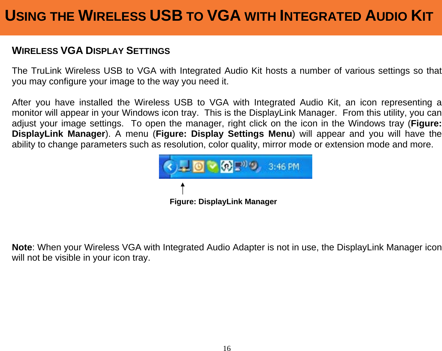 16  WIRELESS VGA DISPLAY SETTINGS  The TruLink Wireless USB to VGA with Integrated Audio Kit hosts a number of various settings so that you may configure your image to the way you need it.    After you have installed the Wireless USB to VGA with Integrated Audio Kit, an icon representing a monitor will appear in your Windows icon tray.  This is the DisplayLink Manager.  From this utility, you can adjust your image settings.  To open the manager, right click on the icon in the Windows tray (Figure: DisplayLink Manager). A menu (Figure: Display Settings Menu) will appear and you will have the ability to change parameters such as resolution, color quality, mirror mode or extension mode and more.             Note: When your Wireless VGA with Integrated Audio Adapter is not in use, the DisplayLink Manager icon will not be visible in your icon tray.       USING THE WIRELESS USB TO VGA WITH INTEGRATED AUDIO KITFigure: DisplayLink Manager 