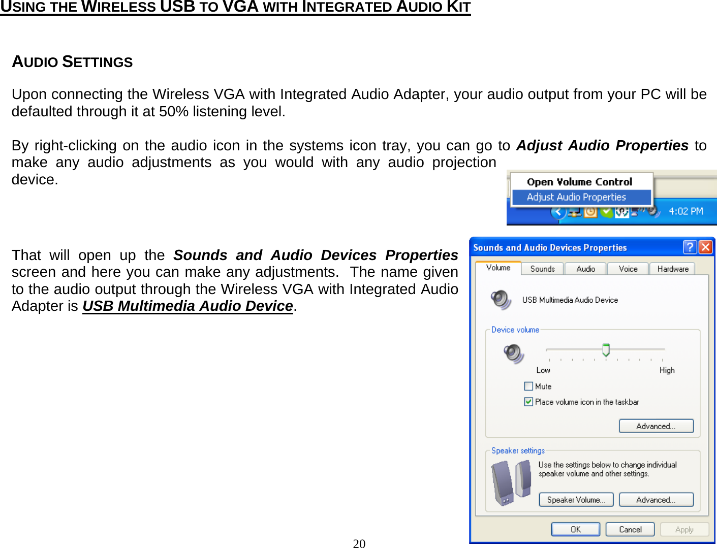 20  AUDIO SETTINGS  Upon connecting the Wireless VGA with Integrated Audio Adapter, your audio output from your PC will be defaulted through it at 50% listening level.    By right-clicking on the audio icon in the systems icon tray, you can go to Adjust Audio Properties to make any audio adjustments as you would with any audio projection device.       That will open up the Sounds and Audio Devices Properties screen and here you can make any adjustments.  The name given to the audio output through the Wireless VGA with Integrated Audio Adapter is USB Multimedia Audio Device.                USING THE WIRELESS USB TO VGA WITH INTEGRATED AUDIO KIT 