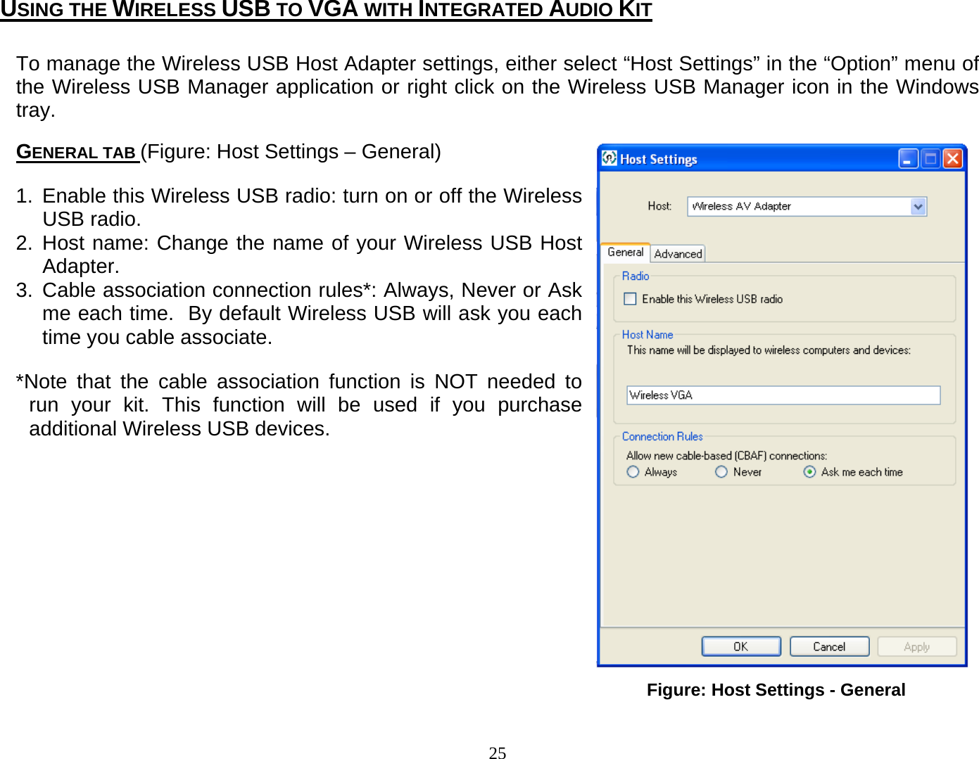 25 Figure: Host Settings - General To manage the Wireless USB Host Adapter settings, either select “Host Settings” in the “Option” menu of the Wireless USB Manager application or right click on the Wireless USB Manager icon in the Windows tray.  GENERAL TAB (Figure: Host Settings – General) 1. Enable this Wireless USB radio: turn on or off the Wireless USB radio. 2. Host name: Change the name of your Wireless USB Host Adapter. 3. Cable association connection rules*: Always, Never or Ask me each time.  By default Wireless USB will ask you each time you cable associate. *Note that the cable association function is NOT needed to run your kit. This function will be used if you purchase additional Wireless USB devices.            USING THE WIRELESS USB TO VGA WITH INTEGRATED AUDIO KIT 