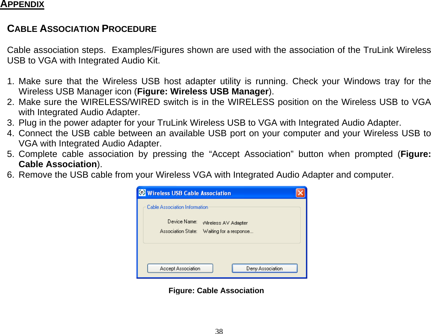 38 Figure: Cable AssociationCABLE ASSOCIATION PROCEDURE   Cable association steps.  Examples/Figures shown are used with the association of the TruLink Wireless USB to VGA with Integrated Audio Kit.    1. Make sure that the Wireless USB host adapter utility is running. Check your Windows tray for the Wireless USB Manager icon (Figure: Wireless USB Manager). 2. Make sure the WIRELESS/WIRED switch is in the WIRELESS position on the Wireless USB to VGA with Integrated Audio Adapter.  3.  Plug in the power adapter for your TruLink Wireless USB to VGA with Integrated Audio Adapter. 4. Connect the USB cable between an available USB port on your computer and your Wireless USB to VGA with Integrated Audio Adapter.  5. Complete cable association by pressing the “Accept Association” button when prompted (Figure: Cable Association). 6.  Remove the USB cable from your Wireless VGA with Integrated Audio Adapter and computer.                  APPENDIX 