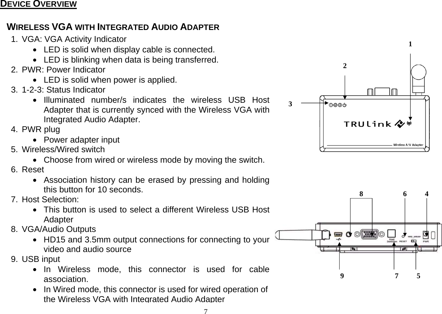 7 1.  VGA: VGA Activity Indicator •  LED is solid when display cable is connected. •  LED is blinking when data is being transferred. 2. PWR: Power Indicator •  LED is solid when power is applied. 3.  1-2-3: Status Indicator • Illuminated number/s indicates the wireless USB Host Adapter that is currently synced with the Wireless VGA with Integrated Audio Adapter. 4. PWR plug • Power adapter input 5. Wireless/Wired switch •  Choose from wired or wireless mode by moving the switch. 6. Reset •  Association history can be erased by pressing and holding this button for 10 seconds. 7. Host Selection: •  This button is used to select a different Wireless USB Host Adapter 8. VGA/Audio Outputs •  HD15 and 3.5mm output connections for connecting to your video and audio source 9. USB input • In Wireless mode, this connector is used for cable association. •  In Wired mode, this connector is used for wired operation of the Wireless VGA with Integrated Audio Adapter34 56789WIRELESS VGA WITH INTEGRATED AUDIO ADAPTER                         DEVICE OVERVIEW 12