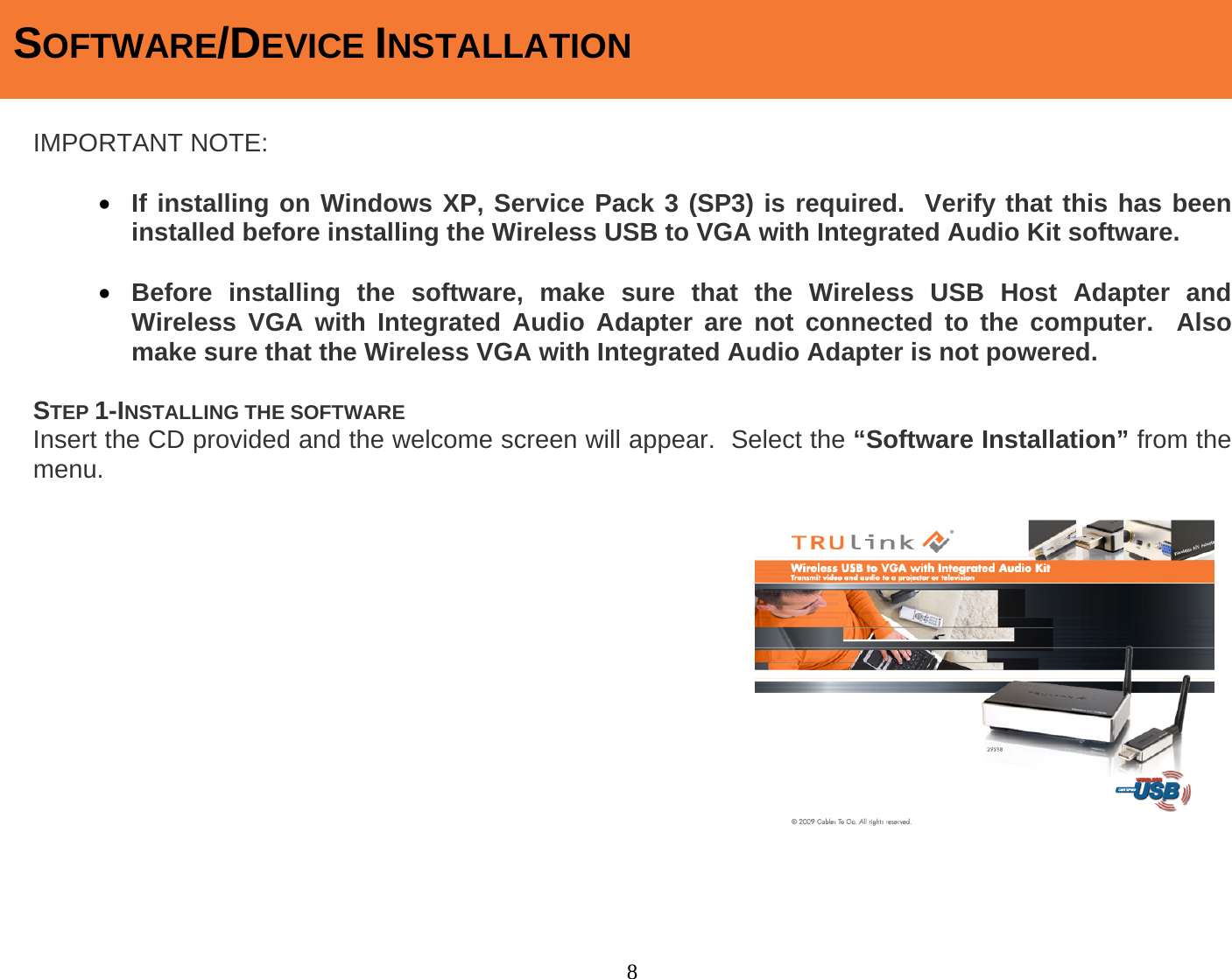 8  IMPORTANT NOTE:  • If installing on Windows XP, Service Pack 3 (SP3) is required.  Verify that this has been installed before installing the Wireless USB to VGA with Integrated Audio Kit software.  • Before installing the software, make sure that the Wireless USB Host Adapter and Wireless VGA with Integrated Audio Adapter are not connected to the computer.  Also make sure that the Wireless VGA with Integrated Audio Adapter is not powered.  STEP 1-INSTALLING THE SOFTWARE Insert the CD provided and the welcome screen will appear.  Select the “Software Installation” from the menu.                    SOFTWARE/DEVICE INSTALLATION 
