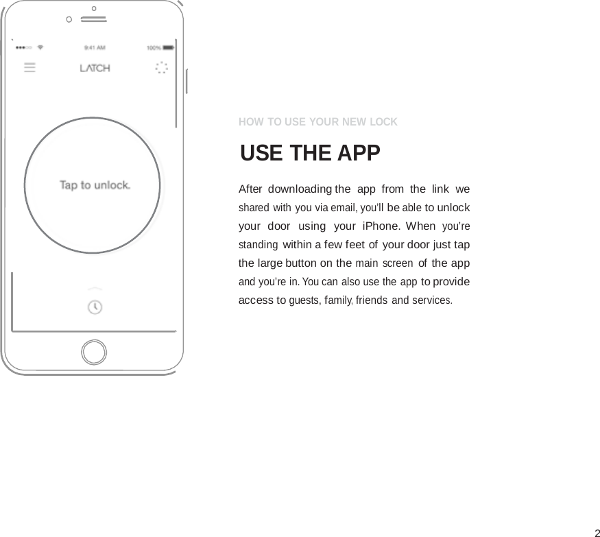  2                     HOW TO USE YOUR NEW LOCK  USE THE APP  After downloading the app  from the link we shared with you via email, you&rsquo;ll be able to unlock your door  using  your  iPhone.  When you&rsquo;re standing within a few feet of your door just tap the large button on the main  screen of the app and you&rsquo;re in. You can also use the app to provide access to guests, family, friends and services. 