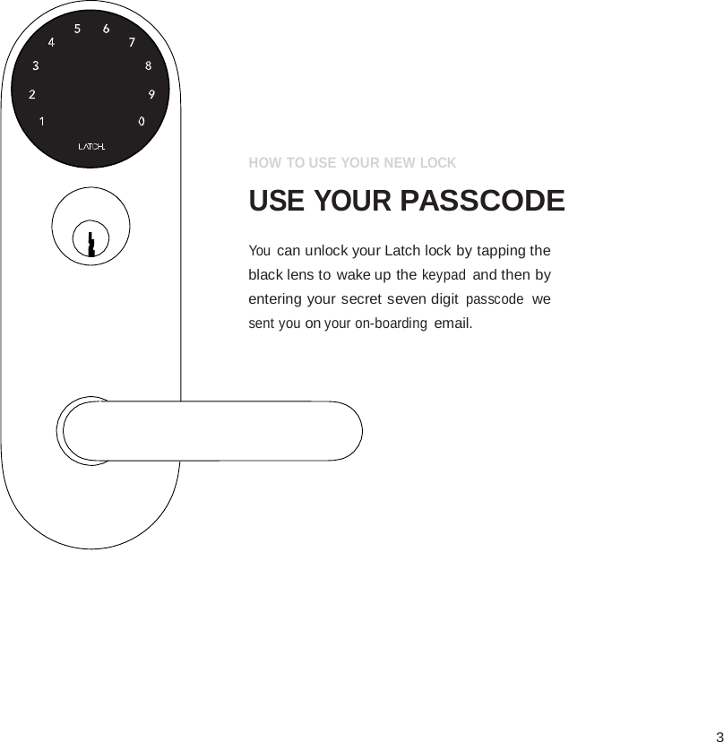  3                   HOW TO USE YOUR NEW LOCK  USE YOUR PASSCODE  You can unlock your Latch lock by tapping the black lens to wake up the keypad and then by entering your secret seven digit passcode we sent you on your on-boarding email. 