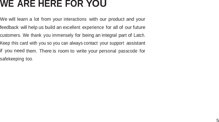  5                 INSERT CONTACT CARD            SUPPORT  WE ARE HERE FOR YOU  We will learn a  lot  from your interactions with our product and your feedback will help us build an excellent  experience for all of our future customers. We thank you immensely for being an integral part of Latch. Keep this card with you so you can always contact your support assistant if you need them. There is room to  write your personal  passcode for safekeeping too. 