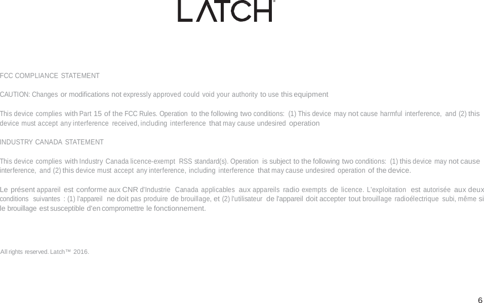  6                             FCC COMPLIANCE  STATEMENT  CAUTION: Changes or modifications not expressly approved could void your authority to use this equipment  This device complies with Part 15 of the FCC Rules. Operation to the following two conditions: (1) This device  may not cause harmful interference, and (2) this device must accept any interference  received, including interference that may cause undesired operation  INDUSTRY CANADA STATEMENT  This device complies with Industry Canada licence-exempt  RSS standard(s). Operation is subject to the following two conditions: (1) this device  may not cause interference, and (2) this device must accept any interference, including interference that may cause undesired operation of the device.  Le pr&eacute;sent appareil est conforme aux CNR d'Industrie  Canada applicables aux appareils radio exempts de licence. L'exploitation  est autoris&eacute;e aux deux conditions  suivantes  : (1) l'appareil  ne doit pas produire de brouillage, et (2) l'utilisateur  de l'appareil doit accepter tout brouillage  radio&eacute;lectrique subi, m&ecirc;me si le brouillage est susceptible d'en compromettre le fonctionnement.    All rights reserved. Latch&trade; 2016. 