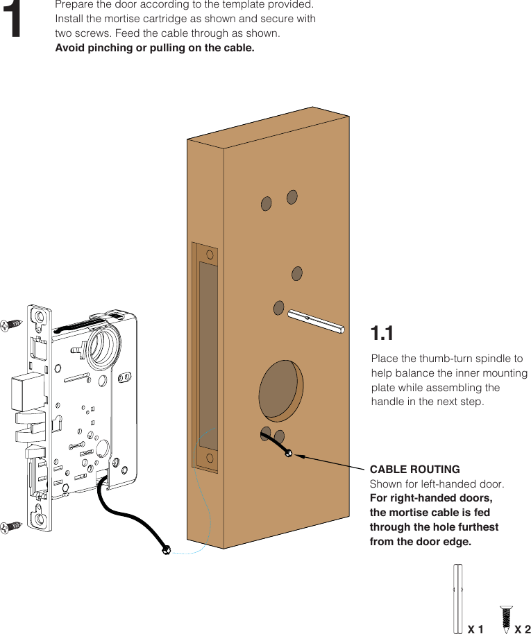 11.1Prepare the door according to the template provided. Install the mortise cartridge as shown and secure with two screws. Feed the cable through as shown. Avoid pinching or pulling on the cable.CABLE ROUTINGShown for left-handed door. For right-handed doors, the mortise cable is fed through the hole furthest from the door edge.X 2Place the thumb-turn spindle to help balance the inner mounting plate while assembling the handle in the next step.X 1