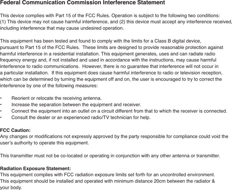 Federal Communication Commission Interference Statement7KLVGHYLFHFRPSOLHVZLWK3DUWRIWKH)&amp;&amp;5XOHV2SHUDWLRQLVVXEMHFWWRWKHIROORZLQJWZRFRQGLWLRQV7KLVGHYLFHPD\QRWFDXVHKDUPIXOLQWHUIHUHQFHDQGWKLVGHYLFHPXVWDFFHSWDQ\LQWHUIHUHQFHUHFHLYHGLQFOXGLQJLQWHUIHUHQFHWKDWPD\FDXVHXQGHVLUHGRSHUDWLRQ7KLVHTXLSPHQWKDVEHHQWHVWHGDQGIRXQGWRFRPSO\ZLWKWKHOLPLWVIRUD&amp;ODVV%GLJLWDOGHYLFHSXUVXDQWWR3DUWRIWKH)&amp;&amp;5XOHV7KHVHOLPLWVDUHGHVLJQHGWRSURYLGHUHDVRQDEOHSURWHFWLRQDJDLQVWKDUPIXOLQWHUIHUHQFHLQDUHVLGHQWLDOLQVWDOODWLRQ7KLVHTXLSPHQWJHQHUDWHVXVHVDQGFDQUDGLDWHUDGLRIUHTXHQF\HQHUJ\DQGLIQRWLQVWDOOHGDQGXVHGLQDFFRUGDQFHZLWKWKHLQVWUXFWLRQVPD\FDXVHKDUPIXOLQWHUIHUHQFHWRUDGLRFRPPXQLFDWLRQV+RZHYHUWKHUHLVQRJXDUDQWHHWKDWLQWHUIHUHQFHZLOOQRWRFFXULQDSDUWLFXODULQVWDOODWLRQ,IWKLVHTXLSPHQWGRHVFDXVHKDUPIXOLQWHUIHUHQFHWRUDGLRRUWHOHYLVLRQUHFHSWLRQZKLFKFDQEHGHWHUPLQHGE\WXUQLQJWKHHTXLSPHQWRIIDQGRQWKHXVHULVHQFRXUDJHGWRWU\WRFRUUHFWWKHLQWHUIHUHQFHE\RQHRIWKHIROORZLQJPHDVXUHV 5HRULHQWRUUHORFDWHWKHUHFHLYLQJDQWHQQD ,QFUHDVHWKHVHSDUDWLRQEHWZHHQWKHHTXLSPHQWDQGUHFHLYHU &amp;RQQHFWWKHHTXLSPHQWLQWRDQRXWOHWRQDFLUFXLWGLIIHUHQWIURPWKDWWRZKLFKWKHUHFHLYHULVFRQQHFWHG &amp;RQVXOWWKHGHDOHURUDQH[SHULHQFHGUDGLR79WHFKQLFLDQIRUKHOSFCC Caution: $Q\FKDQJHVRUPRGL&Agrave;FDWLRQVQRWH[SUHVVO\DSSURYHGE\WKHSDUW\UHVSRQVLEOHIRUFRPSOLDQFHFRXOGYRLGWKHXVHU&middot;VDXWKRULW\WRRSHUDWHWKLVHTXLSPHQW7KLVWUDQVPLWWHUPXVWQRWEHFRORFDWHGRURSHUDWLQJLQFRQMXQFWLRQZLWKDQ\RWKHUDQWHQQDRUWUDQVPLWWHURadiation Exposure Statement:7KLVHTXLSPHQWFRPSOLHVZLWK)&amp;&amp;UDGLDWLRQH[SRVXUHOLPLWVVHWIRUWKIRUDQXQFRQWUROOHGHQYLURQPHQW7KLVHTXLSPHQWVKRXOGEHLQVWDOOHGDQGRSHUDWHGZLWKPLQLPXPGLVWDQFHFPEHWZHHQWKHUDGLDWRU\RXUERG\