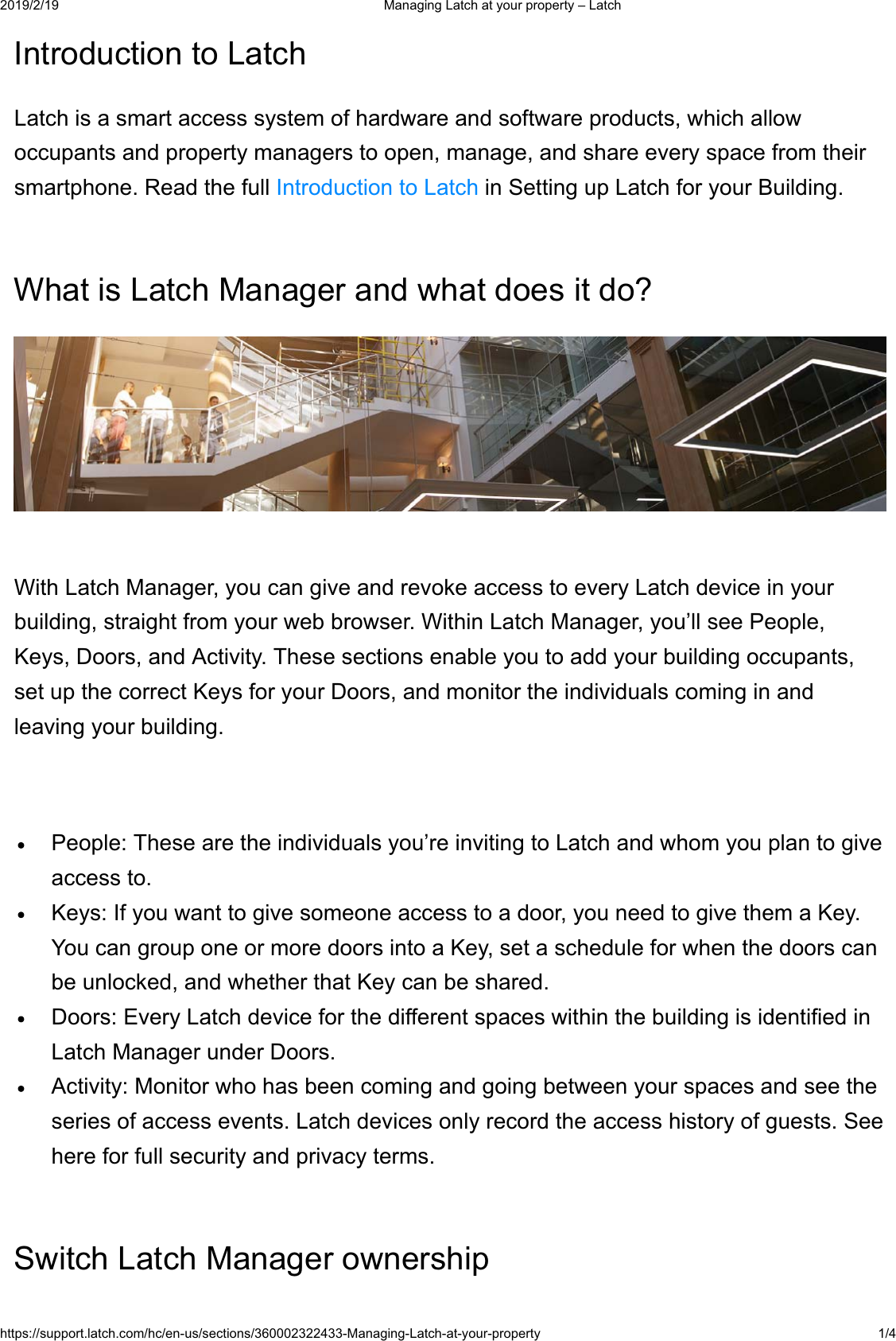  0DQDJLQJ/DWFKDW\RXUSURSHUW\&plusmn;/DWFKKWWSVVXSSRUWODWFKFRPKFHQXVVHFWLRQV0DQDJLQJ/DWFKDW\RXUSURSHUW\ ,QWURGXFWLRQWR/DWFK/DWFKLVDVPDUWDFFHVVV\VWHPRIKDUGZDUHDQGVRIWZDUHSURGXFWVZKLFKDOORZRFFXSDQWVDQGSURSHUW\PDQDJHUVWRRSHQPDQDJHDQGVKDUHHYHU\VSDFHIURPWKHLUVPDUWSKRQH5HDGWKHIXOO,QWURGXFWLRQWR/DWFKLQ6HWWLQJXS/DWFKIRU\RXU%XLOGLQJ:KDWLV/DWFK0DQDJHUDQGZKDWGRHVLWGR":LWK/DWFK0DQDJHU\RXFDQJLYHDQGUHYRNHDFFHVVWRHYHU\/DWFKGHYLFHLQ\RXUEXLOGLQJVWUDLJKWIURP\RXUZHEEURZVHU:LWKLQ/DWFK0DQDJHU\RX&para;OOVHH3HRSOH.H\V'RRUVDQG$FWLYLW\7KHVHVHFWLRQVHQDEOH\RXWRDGG\RXUEXLOGLQJRFFXSDQWVVHWXSWKHFRUUHFW.H\VIRU\RXU'RRUVDQGPRQLWRUWKHLQGLYLGXDOVFRPLQJLQDQGOHDYLQJ\RXUEXLOGLQJ3HRSOH7KHVHDUHWKHLQGLYLGXDOV\RX&para;UHLQYLWLQJWR/DWFKDQGZKRP\RXSODQWRJLYHDFFHVVWR.H\V,I\RXZDQWWRJLYHVRPHRQHDFFHVVWRDGRRU\RXQHHGWRJLYHWKHPD.H\<RXFDQJURXSRQHRUPRUHGRRUVLQWRD.H\VHWDVFKHGXOHIRUZKHQWKHGRRUVFDQEHXQORFNHGDQGZKHWKHUWKDW.H\FDQEHVKDUHG'RRUV(YHU\/DWFKGHYLFHIRUWKHGLIIHUHQWVSDFHVZLWKLQWKHEXLOGLQJLVLGHQWLILHGLQ/DWFK0DQDJHUXQGHU'RRUV$FWLYLW\0RQLWRUZKRKDVEHHQFRPLQJDQGJRLQJEHWZHHQ\RXUVSDFHVDQGVHHWKHVHULHVRIDFFHVVHYHQWV/DWFKGHYLFHVRQO\UHFRUGWKHDFFHVVKLVWRU\RIJXHVWV6HHKHUHIRUIXOOVHFXULW\DQGSULYDF\WHUPV6ZLWFK/DWFK0DQDJHURZQHUVKLS