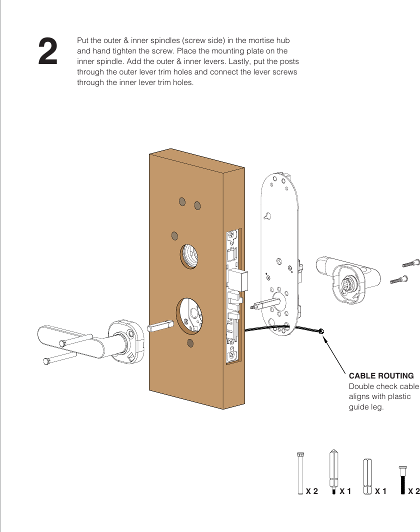 CABLE ROUTINGDouble check cable aligns with plastic guide leg.2Put the outer &amp; inner spindles (screw side) in the mortise hub and hand tighten the screw. Place the mounting plate on the inner spindle. Add the outer &amp; inner levers. Lastly, put the posts through the outer lever trim holes and connect the lever screws through the inner lever trim holes.X 2 X 1 X 1 X 2