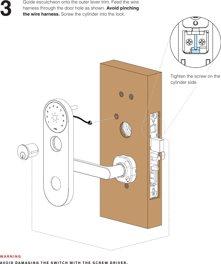 3Guide escutcheon onto the outer lever trim. Feed the wire harness through the door hole as shown. Avoid pinching the wire harness. Screw the cylinder into the lock.Tighten the screw on the cylinder side. WARNINGAVOID DAMAGING THE SWITCH WITH THE SCREW DRIVER.