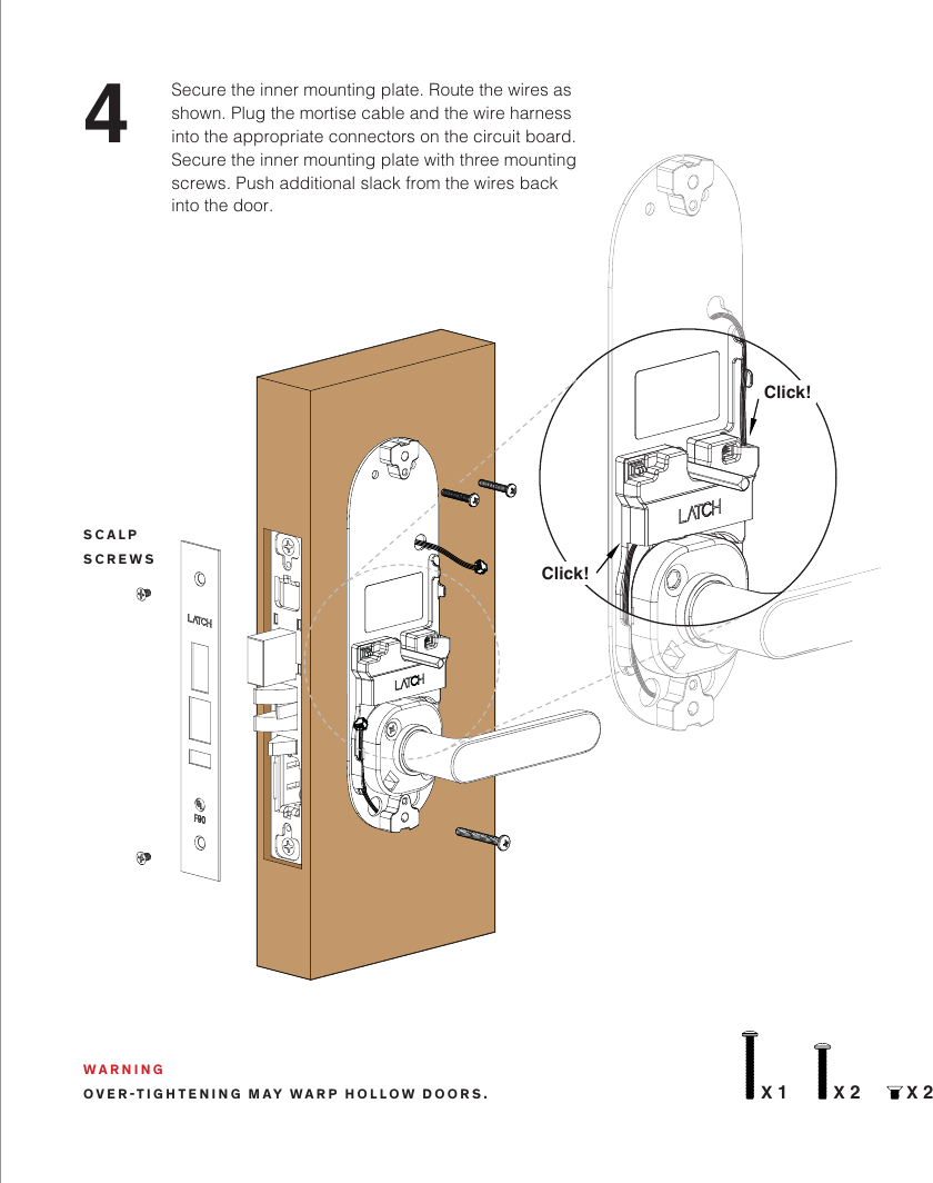 4Secure the inner mounting plate. Route the wires as shown. Plug the mortise cable and the wire harness into the appropriate connectors on the circuit board. Secure the inner mounting plate with three mounting screws. Push additional slack from the wires back into the door. WARNINGOVER-TIGHTENING MAY WARP HOLLOW DOORS.Click!Click!X 1 X 2 X 2SCALPSCREWS