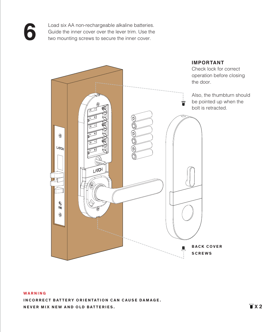 6Load six AA non-rechargeable alkaline batteries. Guide the inner cover over the lever trim. Use the two mounting screws to secure the inner cover.X 2WARNINGINCORRECT BATTERY ORIENTATION CAN CAUSE DAMAGE.NEVER MIX NEW AND OLD BATTERIES.IMPORTANTCheck lock for correct operation before closing the door.Also, the thumbturn should be pointed up when the bolt is retracted.BACK COVERSCREWS