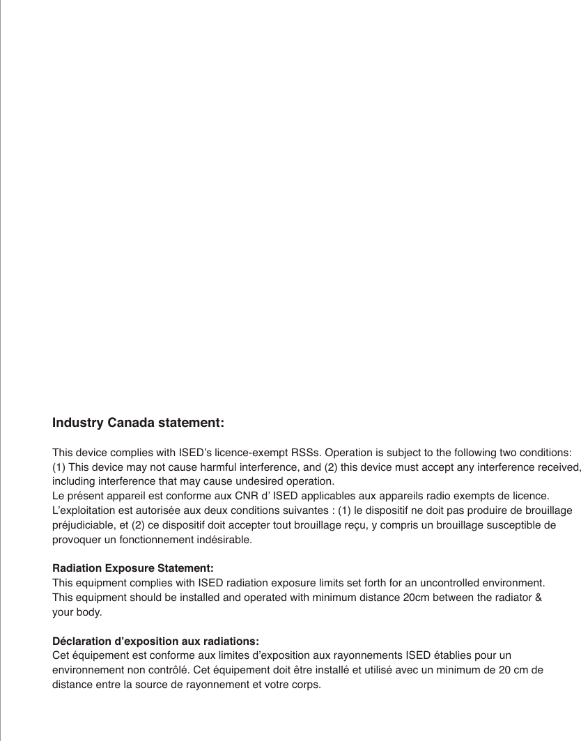Industry Canada statement:7KLVGHYLFHFRPSOLHVZLWK,6('&middot;VOLFHQFHH[HPSW566V2SHUDWLRQLVVXEMHFWWRWKHIROORZLQJWZRFRQGLWLRQV7KLVGHYLFHPD\QRWFDXVHKDUPIXOLQWHUIHUHQFHDQGWKLVGHYLFHPXVWDFFHSWDQ\LQWHUIHUHQFHUHFHLYHGLQFOXGLQJLQWHUIHUHQFHWKDWPD\FDXVHXQGHVLUHGRSHUDWLRQ/HSUpVHQWDSSDUHLOHVWFRQIRUPHDX[&amp;15G&middot;,6('DSSOLFDEOHVDX[DSSDUHLOVUDGLRH[HPSWVGHOLFHQFH/&middot;H[SORLWDWLRQHVWDXWRULVpHDX[GHX[FRQGLWLRQVVXLYDQWHVOHGLVSRVLWLIQHGRLWSDVSURGXLUHGHEURXLOODJHSUpMXGLFLDEOHHWFHGLVSRVLWLIGRLWDFFHSWHUWRXWEURXLOODJHUHoX\FRPSULVXQEURXLOODJHVXVFHSWLEOHGHSURYRTXHUXQIRQFWLRQQHPHQWLQGpVLUDEOHRadiation Exposure Statement:7KLVHTXLSPHQWFRPSOLHVZLWK,6('UDGLDWLRQH[SRVXUHOLPLWVVHWIRUWKIRUDQXQFRQWUROOHGHQYLURQPHQW7KLVHTXLSPHQWVKRXOGEHLQVWDOOHGDQGRSHUDWHGZLWKPLQLPXPGLVWDQFHFPEHWZHHQWKHUDGLDWRU\RXUERG\'pFODUDWLRQG&middot;H[SRVLWLRQDX[UDGLDWLRQV&amp;HWpTXLSHPHQWHVWFRQIRUPHDX[OLPLWHVG&middot;H[SRVLWLRQDX[UD\RQQHPHQWV,6('pWDEOLHVSRXUXQHQYLURQQHPHQWQRQFRQWU{Op&amp;HWpTXLSHPHQWGRLWrWUHLQVWDOOpHWXWLOLVpDYHFXQPLQLPXPGHFPGHGLVWDQFHHQWUHODVRXUFHGHUD\RQQHPHQWHWYRWUHFRUSV