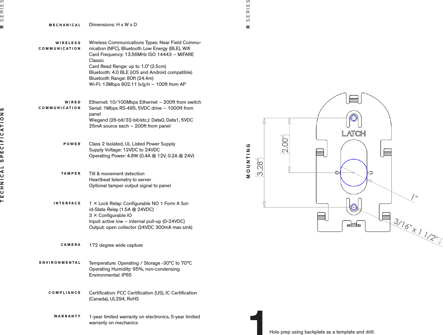 Dimensions: H x W x DWireless Communications Types: Near Field Commu-nication (NFC), Bluetooth Low Energy (BLE), WiﬁCard Frequency: 13.56MHz ISO 14443 &ndash; MIFARE ClassicCard Read Range: up to 1.0&rdquo; (2.5cm)Bluetooth: 4.0 BLE (iOS and Android compatible)Bluetooth Range: 80ft (24.4m)Wi-Fi: 13Mbps 802.11 b/g/n &ndash; 100ft from APEthernet: 10/100Mbps Ethernet &ndash; 200ft from switchSerial: 1Mbps RS-485, 5VDC drive &ndash; 1000ft from panelWiegand (26-bit/32-bit/etc.): Data0, Data1, 5VDC 25mA source each &ndash; 200ft from panelClass 2 Isolated, UL Listed Power SupplySupply Voltage: 12VDC to 24VDCOperating Power: 4.8W (0.4A @ 12V, 0.2A @ 24V)Tilt &amp; movement detectionHeartbeat telemetry to serverOptional tamper output signal to panel1  Lock Relay: Conﬁgurable NO 1 Form A Sol-id-State Relay (1.5A @ 24VDC)3  Conﬁgurable IOInput: active low &ndash; internal pull-up (0-24VDC)Output: open collector (24VDC 300mA max sink)172 degree wide captureTemperature: Operating / Storage -30&deg;C to 70&deg;COperating Humidity: 95%, non-condensingEnvironmental: IP65Certiﬁcation: FCC Certiﬁcation (US), IC Certiﬁcation (Canada), UL294, RoHS1-year limited warranty on electronics, 5-year limited warranty on mechanicsMECHANICALTECHNICAL SPECIFICATIONS R  SERIESWIRELESS COMMUNICATIONWIRED  COMMUNICATIONPOWERTAMPERINTERFACECAMERAENVIRONMENTALCOMPLIANCEWARRANTYMOUNTING R  SERIESHole prep using backplate as a template and drill.1