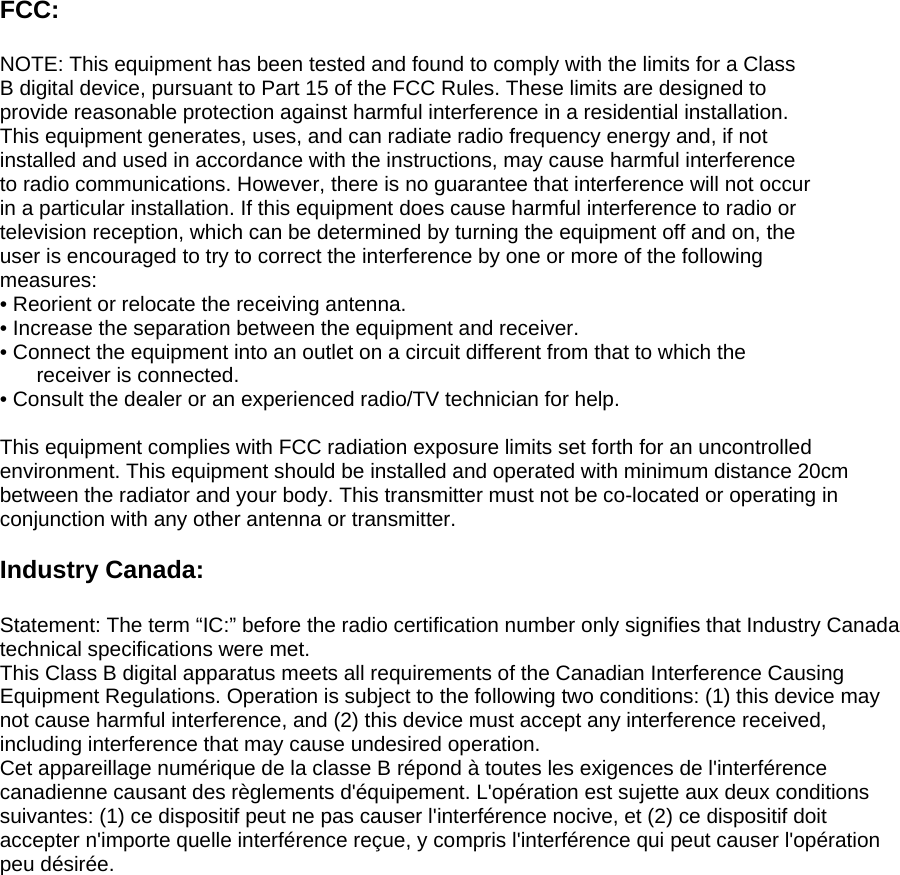 FCC:  NOTE: This equipment has been tested and found to comply with the limits for a Class B digital device, pursuant to Part 15 of the FCC Rules. These limits are designed to provide reasonable protection against harmful interference in a residential installation. This equipment generates, uses, and can radiate radio frequency energy and, if not installed and used in accordance with the instructions, may cause harmful interference to radio communications. However, there is no guarantee that interference will not occur in a particular installation. If this equipment does cause harmful interference to radio or television reception, which can be determined by turning the equipment off and on, the user is encouraged to try to correct the interference by one or more of the following measures: • Reorient or relocate the receiving antenna. • Increase the separation between the equipment and receiver. • Connect the equipment into an outlet on a circuit different from that to which the     receiver is connected. • Consult the dealer or an experienced radio/TV technician for help.  This equipment complies with FCC radiation exposure limits set forth for an uncontrolled environment. This equipment should be installed and operated with minimum distance 20cm between the radiator and your body. This transmitter must not be co-located or operating in conjunction with any other antenna or transmitter.  Industry Canada:  Statement: The term “IC:” before the radio certification number only signifies that Industry Canada technical specifications were met. This Class B digital apparatus meets all requirements of the Canadian Interference Causing Equipment Regulations. Operation is subject to the following two conditions: (1) this device may not cause harmful interference, and (2) this device must accept any interference received, including interference that may cause undesired operation. Cet appareillage numérique de la classe B répond à toutes les exigences de l&apos;interférence canadienne causant des règlements d&apos;équipement. L&apos;opération est sujette aux deux conditions suivantes: (1) ce dispositif peut ne pas causer l&apos;interférence nocive, et (2) ce dispositif doit accepter n&apos;importe quelle interférence reçue, y compris l&apos;interférence qui peut causer l&apos;opération peu désirée. 