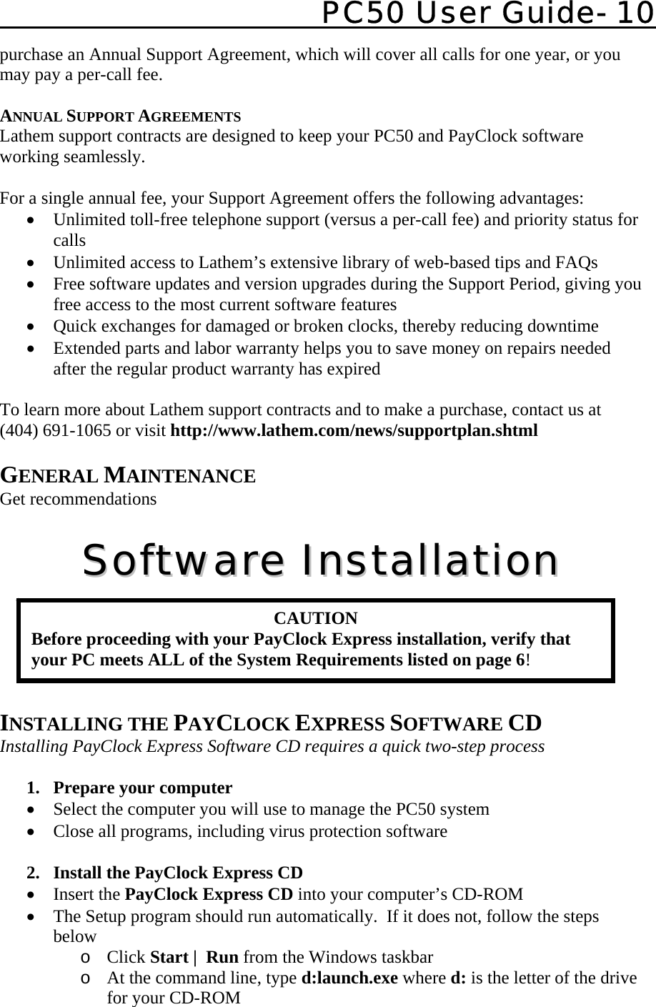   PC50 User Guide- 10   purchase an Annual Support Agreement, which will cover all calls for one year, or you may pay a per-call fee.  ANNUAL SUPPORT AGREEMENTS Lathem support contracts are designed to keep your PC50 and PayClock software working seamlessly.   For a single annual fee, your Support Agreement offers the following advantages: • Unlimited toll-free telephone support (versus a per-call fee) and priority status for calls • Unlimited access to Lathem’s extensive library of web-based tips and FAQs  • Free software updates and version upgrades during the Support Period, giving you free access to the most current software features • Quick exchanges for damaged or broken clocks, thereby reducing downtime  • Extended parts and labor warranty helps you to save money on repairs needed after the regular product warranty has expired  To learn more about Lathem support contracts and to make a purchase, contact us at (404) 691-1065 or visit http://www.lathem.com/news/supportplan.shtml  GENERAL MAINTENANCE Get recommendations  SSooffttwwaarree  IInnssttaallllaattiioonn       INSTALLING THE PAYCLOCK EXPRESS SOFTWARE CD Installing PayClock Express Software CD requires a quick two-step process   1.  Prepare your computer • Select the computer you will use to manage the PC50 system • Close all programs, including virus protection software  2.  Install the PayClock Express CD • Insert the PayClock Express CD into your computer’s CD-ROM • The Setup program should run automatically.  If it does not, follow the steps below o Click Start |  Run from the Windows taskbar o At the command line, type d:launch.exe where d: is the letter of the drive for your CD-ROM CAUTION Before proceeding with your PayClock Express installation, verify that your PC meets ALL of the System Requirements listed on page 6! 