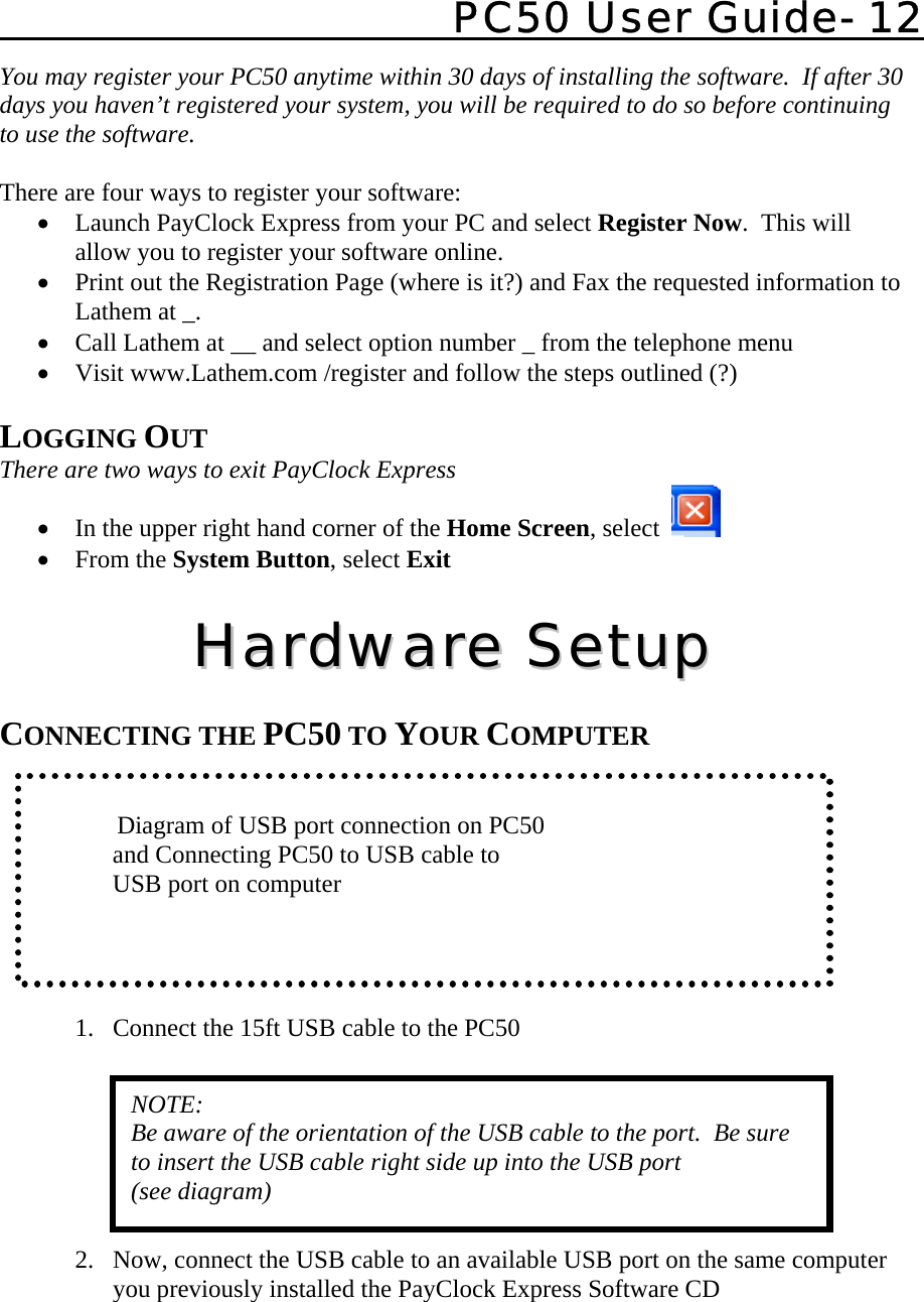   PC50 User Guide- 12   You may register your PC50 anytime within 30 days of installing the software.  If after 30 days you haven’t registered your system, you will be required to do so before continuing to use the software.  There are four ways to register your software: • Launch PayClock Express from your PC and select Register Now.  This will allow you to register your software online.   • Print out the Registration Page (where is it?) and Fax the requested information to Lathem at _. • Call Lathem at __ and select option number _ from the telephone menu • Visit www.Lathem.com /register and follow the steps outlined (?)  LOGGING OUT There are two ways to exit PayClock Express • In the upper right hand corner of the Home Screen, select    • From the System Button, select Exit  HHaarrddwwaarree  SSeettuupp   CONNECTING THE PC50 TO YOUR COMPUTER        Diagram of USB port connection on PC50        and Connecting PC50 to USB cable to        USB port on computer    1. Connect the 15ft USB cable to the PC50        2. Now, connect the USB cable to an available USB port on the same computer you previously installed the PayClock Express Software CD NOTE: Be aware of the orientation of the USB cable to the port.  Be sure to insert the USB cable right side up into the USB port (see diagram) 