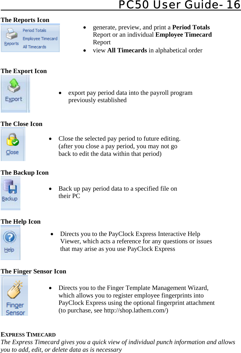   PC50 User Guide- 16   The Reports Icon    The Export Icon  The Close Icon     The Backup Icon   The Help Icon   The Finger Sensor Icon    EXPRESS TIMECARD The Express Timecard gives you a quick view of individual punch information and allows you to add, edit, or delete data as is necessary  • generate, preview, and print a Period Totals Report or an individual Employee Timecard Report • view All Timecards in alphabetical order   • export pay period data into the payroll program previously established   • Close the selected pay period to future editing.  (after you close a pay period, you may not go back to edit the data within that period) • Back up pay period data to a specified file on their PC  • Directs you to the Finger Template Management Wizard, which allows you to register employee fingerprints into PayClock Express using the optional fingerprint attachment (to purchase, see http://shop.lathem.com/)• Directs you to the PayClock Express Interactive Help Viewer, which acts a reference for any questions or issues that may arise as you use PayClock Express  
