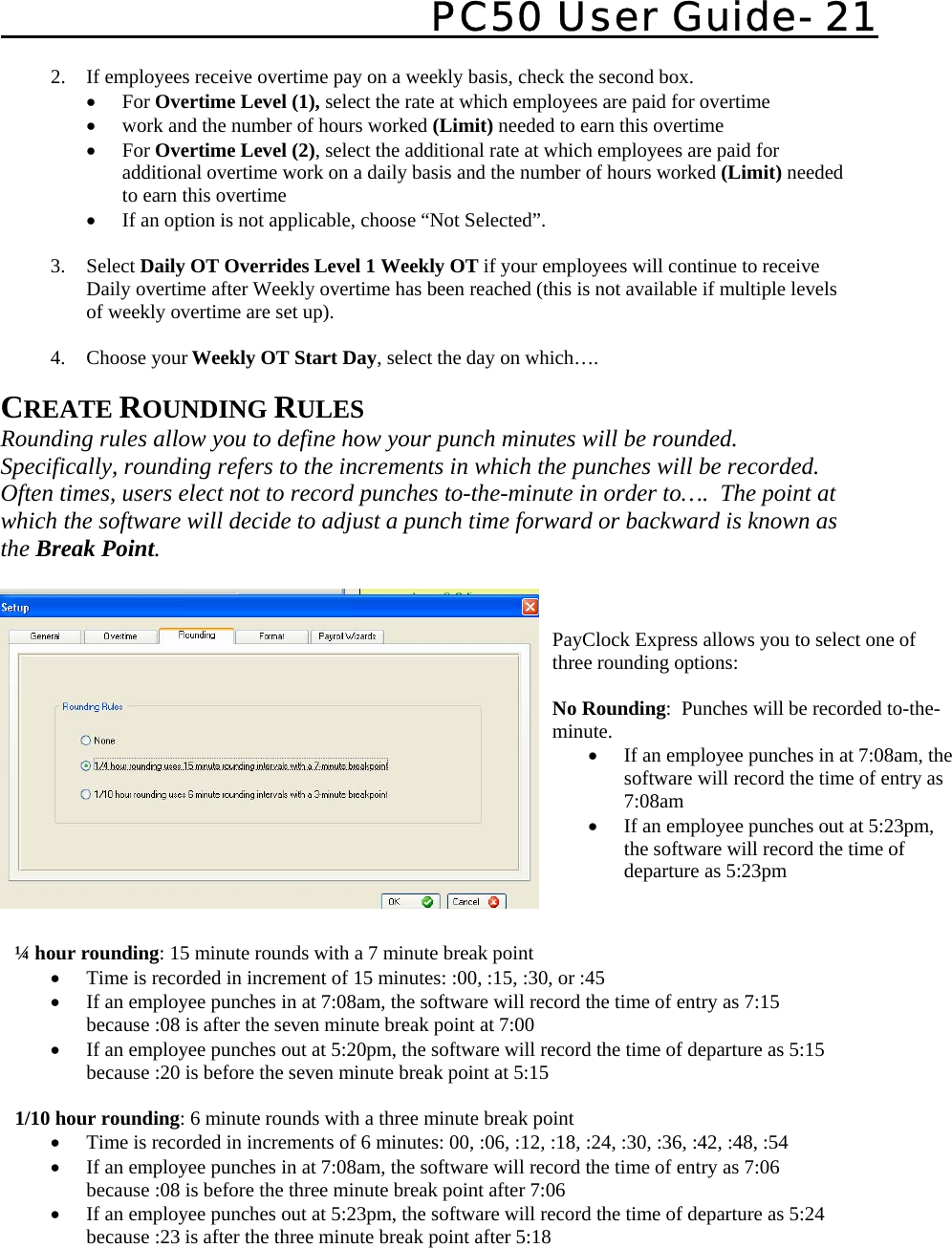   PC50 User Guide- 21            CREATE ROUNDING RULES  Rounding rules allow you to define how your punch minutes will be rounded.  Specifically, rounding refers to the increments in which the punches will be recorded.  Often times, users elect not to record punches to-the-minute in order to….  The point at which the software will decide to adjust a punch time forward or backward is known as the Break Point.      2. If employees receive overtime pay on a weekly basis, check the second box.   • For Overtime Level (1), select the rate at which employees are paid for overtime • work and the number of hours worked (Limit) needed to earn this overtime • For Overtime Level (2), select the additional rate at which employees are paid for additional overtime work on a daily basis and the number of hours worked (Limit) needed to earn this overtime • If an option is not applicable, choose “Not Selected”.  3. Select Daily OT Overrides Level 1 Weekly OT if your employees will continue to receive Daily overtime after Weekly overtime has been reached (this is not available if multiple levels of weekly overtime are set up).  4. Choose your Weekly OT Start Day, select the day on which….   ¼ hour rounding: 15 minute rounds with a 7 minute break point • Time is recorded in increment of 15 minutes: :00, :15, :30, or :45 • If an employee punches in at 7:08am, the software will record the time of entry as 7:15 because :08 is after the seven minute break point at 7:00 • If an employee punches out at 5:20pm, the software will record the time of departure as 5:15 because :20 is before the seven minute break point at 5:15  1/10 hour rounding: 6 minute rounds with a three minute break point • Time is recorded in increments of 6 minutes: 00, :06, :12, :18, :24, :30, :36, :42, :48, :54 • If an employee punches in at 7:08am, the software will record the time of entry as 7:06 because :08 is before the three minute break point after 7:06 • If an employee punches out at 5:23pm, the software will record the time of departure as 5:24 because :23 is after the three minute break point after 5:18 PayClock Express allows you to select one of three rounding options:  No Rounding:  Punches will be recorded to-the-minute. • If an employee punches in at 7:08am, the software will record the time of entry as 7:08am • If an employee punches out at 5:23pm, the software will record the time of departure as 5:23pm 
