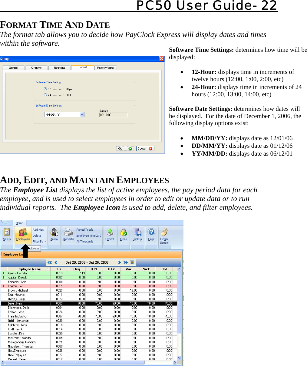   PC50 User Guide- 22   FORMAT TIME AND DATE  The format tab allows you to decide how PayClock Express will display dates and times within the software.       ADD, EDIT, AND MAINTAIN EMPLOYEES The Employee List displays the list of active employees, the pay period data for each employee, and is used to select employees in order to edit or update data or to run individual reports.  The Employee Icon is used to add, delete, and filter employees.          Software Time Settings: determines how time will be displayed:  • 12-Hour: displays time in increments of twelve hours (12:00, 1:00, 2:00, etc) • 24-Hour: displays time in increments of 24 hours (12:00, 13:00, 14:00, etc)  Software Date Settings: determines how dates will be displayed.  For the date of December 1, 2006, the following display options exist:  • MM/DD/YY: displays date as 12/01/06 • DD/MM/YY: displays date as 01/12/06 • YY/MM/DD: displays date as 06/12/01  