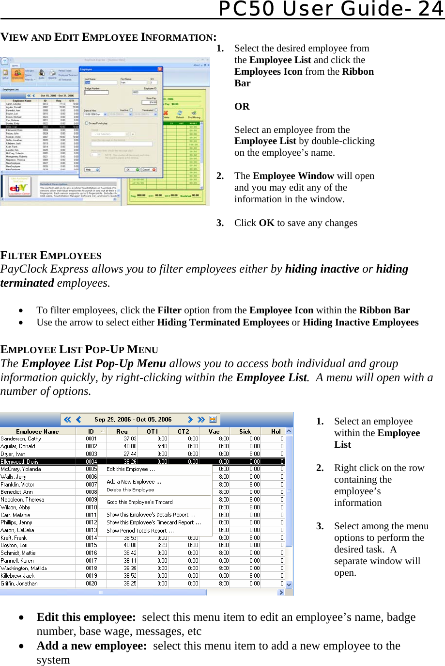   PC50 User Guide- 24   1. Select the desired employee from the Employee List and click the Employees Icon from the Ribbon Bar   OR  Select an employee from the  Employee List by double-clicking on the employee’s name.    2. The Employee Window will open and you may edit any of the information in the window.    3. Click OK to save any changes VIEW AND EDIT EMPLOYEE INFORMATION:      FILTER EMPLOYEES PayClock Express allows you to filter employees either by hiding inactive or hiding terminated employees.  • To filter employees, click the Filter option from the Employee Icon within the Ribbon Bar • Use the arrow to select either Hiding Terminated Employees or Hiding Inactive Employees   EMPLOYEE LIST POP-UP MENU The Employee List Pop-Up Menu allows you to access both individual and group information quickly, by right-clicking within the Employee List.  A menu will open with a number of options.    • Edit this employee:  select this menu item to edit an employee’s name, badge number, base wage, messages, etc • Add a new employee:  select this menu item to add a new employee to the system 1. Select an employee within the Employee List  2. Right click on the row containing the employee’s information  3. Select among the menu options to perform the desired task.  A separate window will open. 