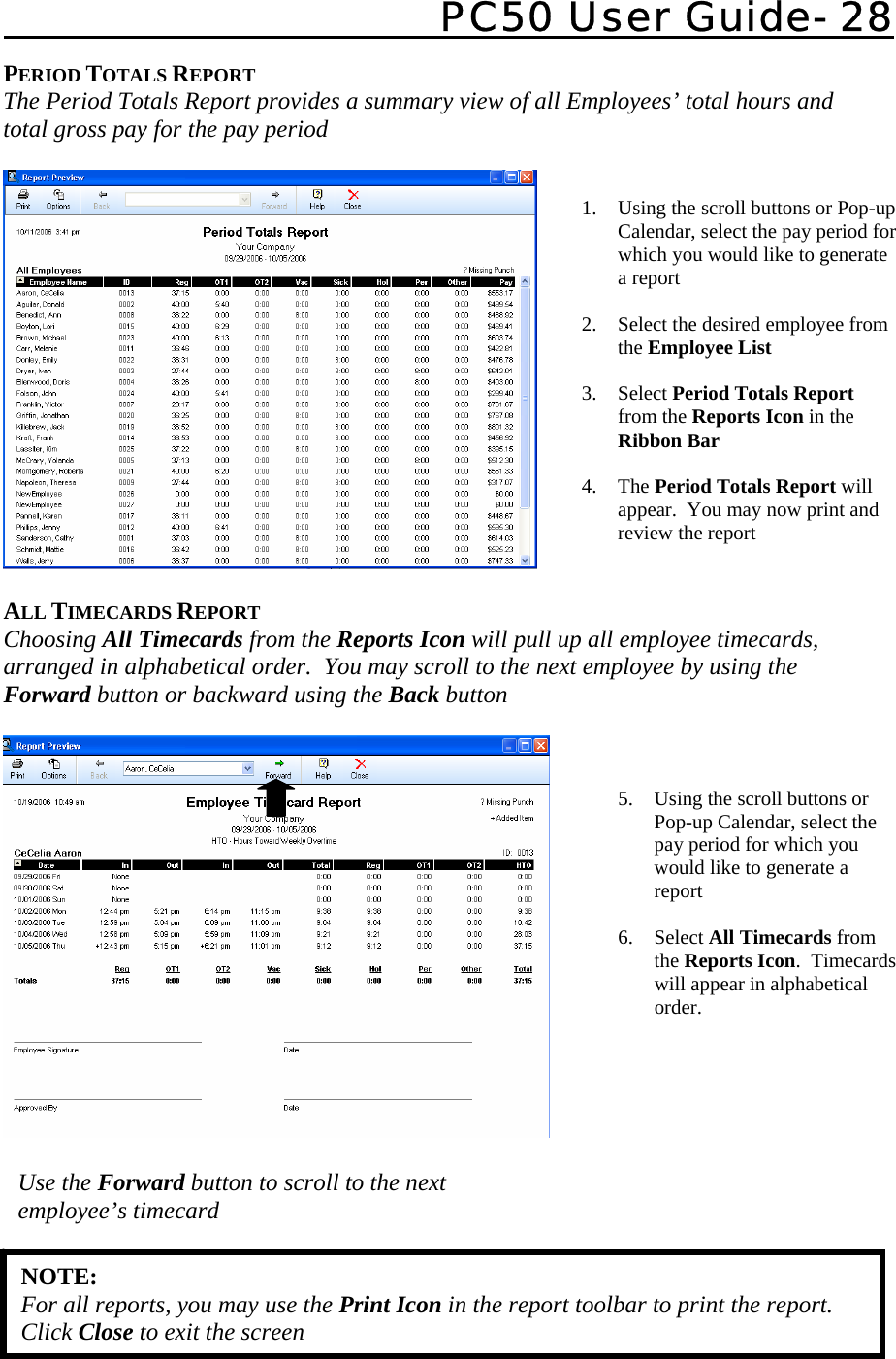   PC50 User Guide- 28   1. Using the scroll buttons or Pop-up Calendar, select the pay period for which you would like to generate a report  2. Select the desired employee from the Employee List  3. Select Period Totals Report from the Reports Icon in the Ribbon Bar  4. The Period Totals Report will appear.  You may now print and review the report  5. Using the scroll buttons or Pop-up Calendar, select the pay period for which you would like to generate a report  6. Select All Timecards from the Reports Icon.  Timecards will appear in alphabetical order.  PERIOD TOTALS REPORT The Period Totals Report provides a summary view of all Employees’ total hours and total gross pay for the pay period    ALL TIMECARDS REPORT Choosing All Timecards from the Reports Icon will pull up all employee timecards, arranged in alphabetical order.  You may scroll to the next employee by using the Forward button or backward using the Back button      NOTE: For all reports, you may use the Print Icon in the report toolbar to print the report.  Click Close to exit the screen Use the Forward button to scroll to the next employee’s timecard 