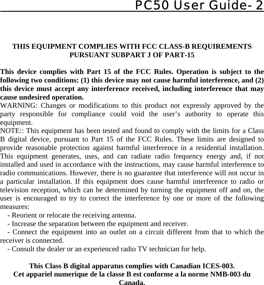    PC50 User Guide- 2     THIS EQUIPMENT COMPLIES WITH FCC CLASS-B REQUIREMENTS  PURSUANT SUBPART J OF PART-15  This device complies with Part 15 of the FCC Rules. Operation is subject to the following two conditions: (1) this device may not cause harmful interference, and (2) this device must accept any interference received, including interference that may cause undesired operation. WARNING: Changes or modifications to this product not expressly approved by the party responsible for compliance could void the user’s authority to operate this equipment. NOTE:: This equipment has been tested and found to comply with the limits for a Class B digital device, pursuant to Part 15 of the FCC Rules. These limits are designed to provide reasonable protection against harmful interference in a residential installation. This equipment generates, uses, and can radiate radio frequency energy and, if not installed and used in accordance with the instructions, may cause harmful interference to radio communications. However, there is no guarantee that interference will not occur in a particular installation. If this equipment does cause harmful interference to radio or television reception, which can be determined by turning the equipment off and on, the user is encouraged to try to correct the interference by one or more of the following measures:     - Reorient or relocate the receiving antenna.     - Increase the separation between the equipment and receiver.     - Connect the equipment into an outlet on a circuit different from that to which the receiver is connected.     - Consult the dealer or an experienced radio TV technician for help.  This Class B digital apparatus complies with Canadian ICES-003. Cet appariel numerique de la classe B est conforme a la norme NMB-003 du Canada. 