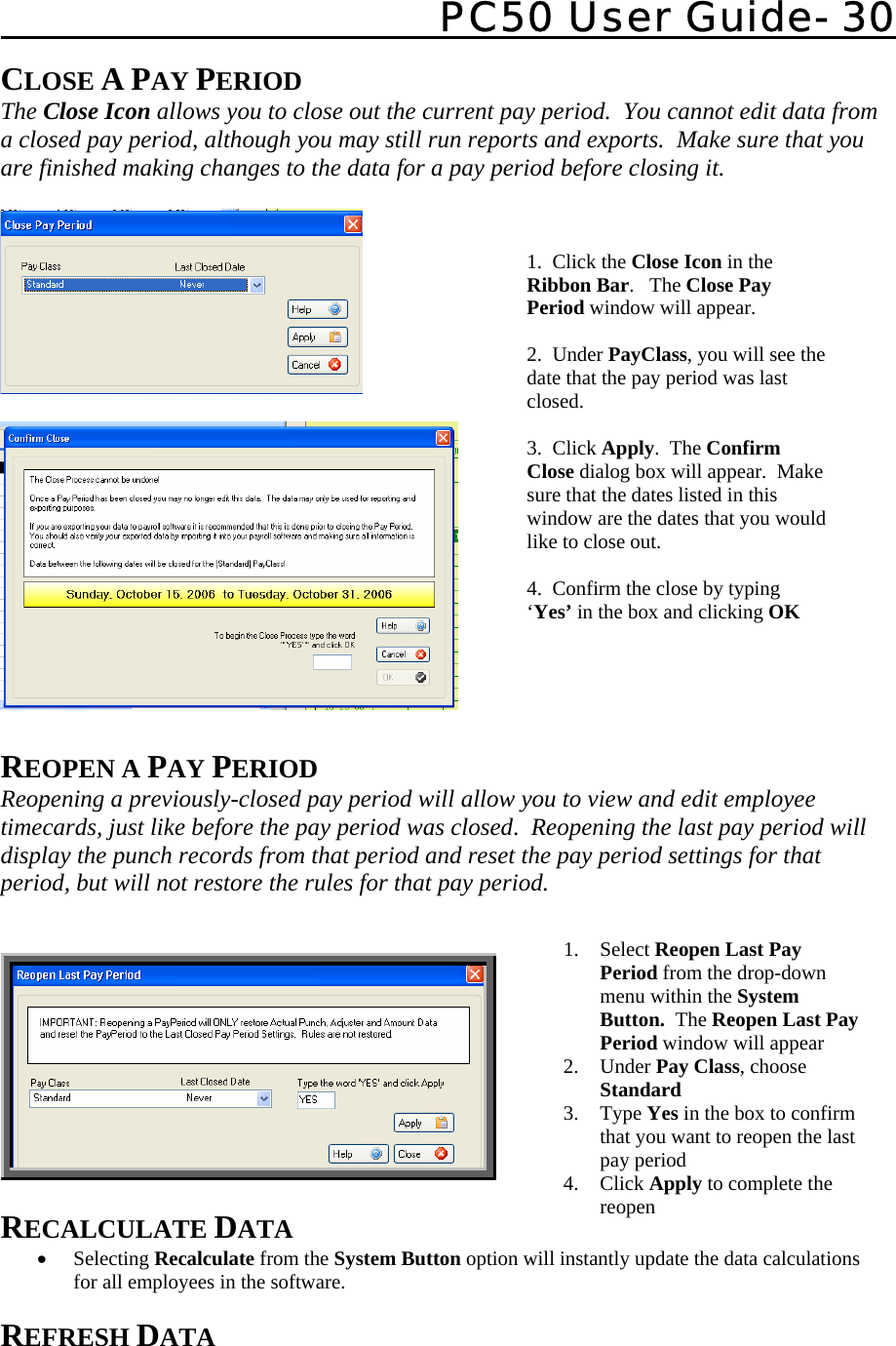   PC50 User Guide- 30   CLOSE A PAY PERIOD The Close Icon allows you to close out the current pay period.  You cannot edit data from a closed pay period, although you may still run reports and exports.  Make sure that you are finished making changes to the data for a pay period before closing it.       REOPEN A PAY PERIOD Reopening a previously-closed pay period will allow you to view and edit employee timecards, just like before the pay period was closed.  Reopening the last pay period will display the punch records from that period and reset the pay period settings for that period, but will not restore the rules for that pay period.     RECALCULATE DATA • Selecting Recalculate from the System Button option will instantly update the data calculations for all employees in the software.  REFRESH DATA 1. Select Reopen Last Pay Period from the drop-down menu within the System Button.  The Reopen Last Pay Period window will appear 2. Under Pay Class, choose Standard 3. Type Yes in the box to confirm that you want to reopen the last pay period 4. Click Apply to complete the reopen 1.  Click the Close Icon in the Ribbon Bar.   The Close Pay Period window will appear.  2.  Under PayClass, you will see the date that the pay period was last closed.  3.  Click Apply.  The Confirm Close dialog box will appear.  Make sure that the dates listed in this window are the dates that you would like to close out.  4.  Confirm the close by typing ‘Yes’ in the box and clicking OK  
