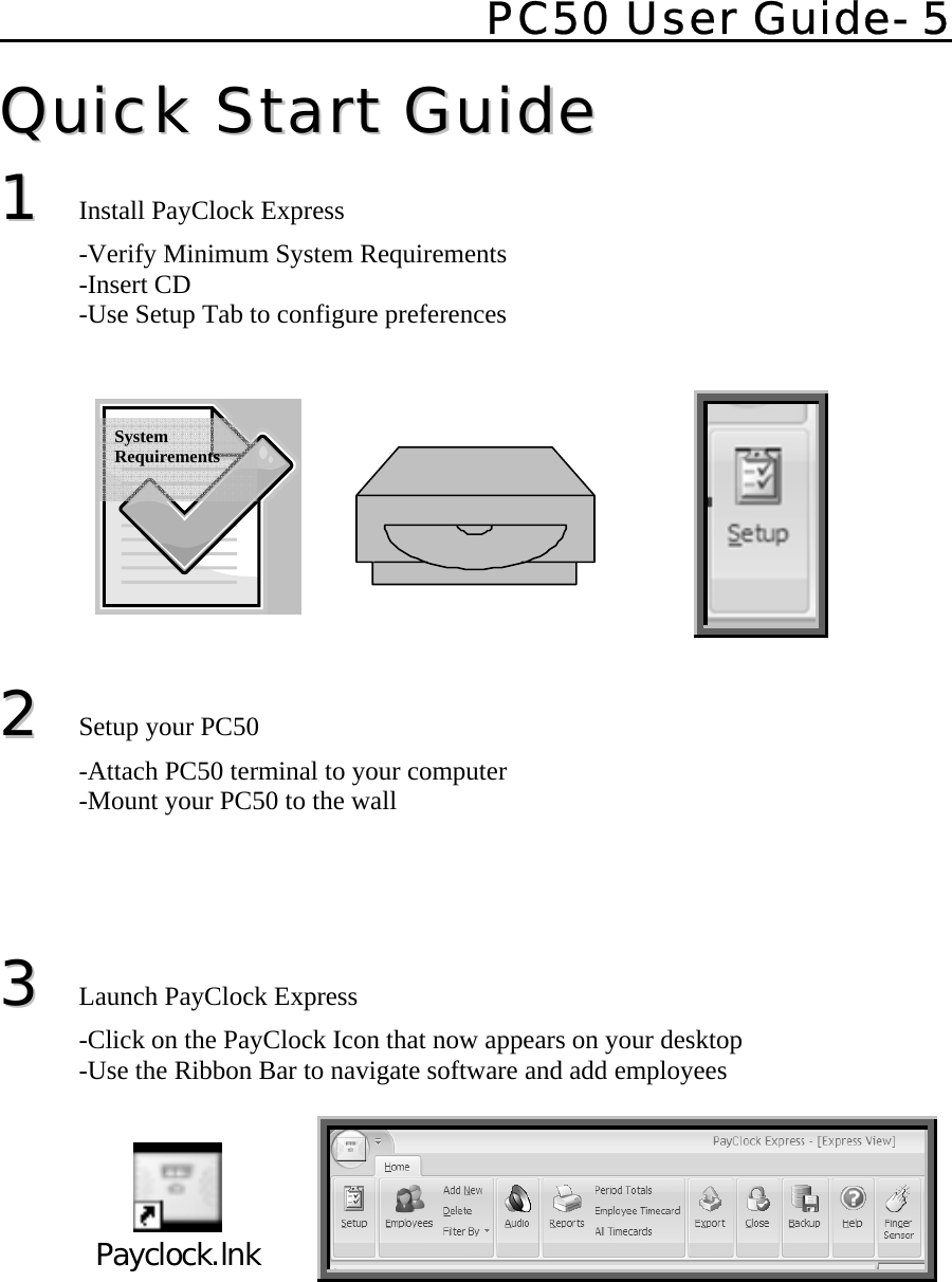    PC50 User Guide- 5   QQuuiicckk  SSttaarrtt  GGuuiiddee  11  Install PayClock Express    -Verify Minimum System Requirements  -Insert CD   -Use Setup Tab to configure preferences                                                                22 Setup your PC50   -Attach PC50 terminal to your computer   -Mount your PC50 to the wall     33  Launch PayClock Express   -Click on the PayClock Icon that now appears on your desktop   -Use the Ribbon Bar to navigate software and add employees   Payclock.lnk           System Requirements 