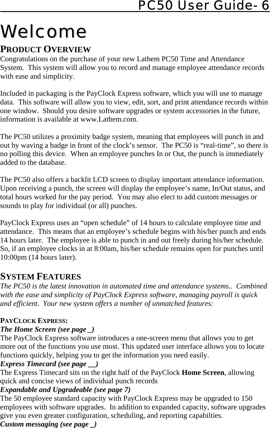    PC50 User Guide- 6   WWeellccoommee  PRODUCT OVERVIEW Congratulations on the purchase of your new Lathem PC50 Time and Attendance System.  This system will allow you to record and manage employee attendance records with ease and simplicity.    Included in packaging is the PayClock Express software, which you will use to manage data.  This software will allow you to view, edit, sort, and print attendance records within one window.  Should you desire software upgrades or system accessories in the future, information is available at www.Lathem.com.  The PC50 utilizes a proximity badge system, meaning that employees will punch in and out by waving a badge in front of the clock’s sensor.  The PC50 is “real-time”, so there is no polling this device.  When an employee punches In or Out, the punch is immediately added to the database.  The PC50 also offers a backlit LCD screen to display important attendance information.  Upon receiving a punch, the screen will display the employee’s name, In/Out status, and total hours worked for the pay period.  You may also elect to add custom messages or sounds to play for individual (or all) punches.  PayClock Express uses an “open schedule” of 14 hours to calculate employee time and attendance.  This means that an employee’s schedule begins with his/her punch and ends 14 hours later.  The employee is able to punch in and out freely during his/her schedule.  So, if an employee clocks in at 8:00am, his/her schedule remains open for punches until 10:00pm (14 hours later).  SYSTEM FEATURES The PC50 is the latest innovation in automated time and attendance systems..  Combined with the ease and simplicity of PayClock Express software, managing payroll is quick and efficient.  Your new system offers a number of unmatched features:  PAYCLOCK EXPRESS: The Home Screen (see page _) The PayClock Express software introduces a one-screen menu that allows you to get more out of the functions you use most. This updated user interface allows you to locate functions quickly, helping you to get the information you need easily. Express Timecard (see page __)   The Express Timecard sits on the right half of the PayClock Home Screen, allowing quick and concise views of individual punch records Expandable and Upgradeable (see page 7) The 50 employee standard capacity with PayClock Express may be upgraded to 150 employees with software upgrades.  In addition to expanded capacity, software upgrades give you even greater configuration, scheduling, and reporting capabilties. Custom messaging (see page _) 
