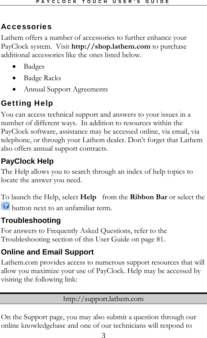 PAYCLOCK TOUCH USER’S GUIDE  3Accessories Lathem offers a number of accessories to further enhance your PayClock system.  Visit http://shop.lathem.com to purchase additional accessories like the ones listed below.  Badges  Badge Racks  Annual Support Agreements Getting Help You can access technical support and answers to your issues in a number of different ways.  In addition to resources within the PayClock software, assistance may be accessed online, via email, via telephone, or through your Lathem dealer. Don’t forget that Lathem also offers annual support contracts. PayClock Help The Help allows you to search through an index of help topics to locate the answer you need.  To launch the Help, select Help   from the Ribbon Bar or select the  button next to an unfamiliar term. Troubleshooting  For answers to Frequently Asked Questions, refer to the Troubleshooting section of this User Guide on page 81. Online and Email Support Lathem.com provides access to numerous support resources that will allow you maximize your use of PayClock. Help may be accessed by visiting the following link:  http://support.lathem.com  On the Support page, you may also submit a question through our online knowledgebase and one of our technicians will respond to 