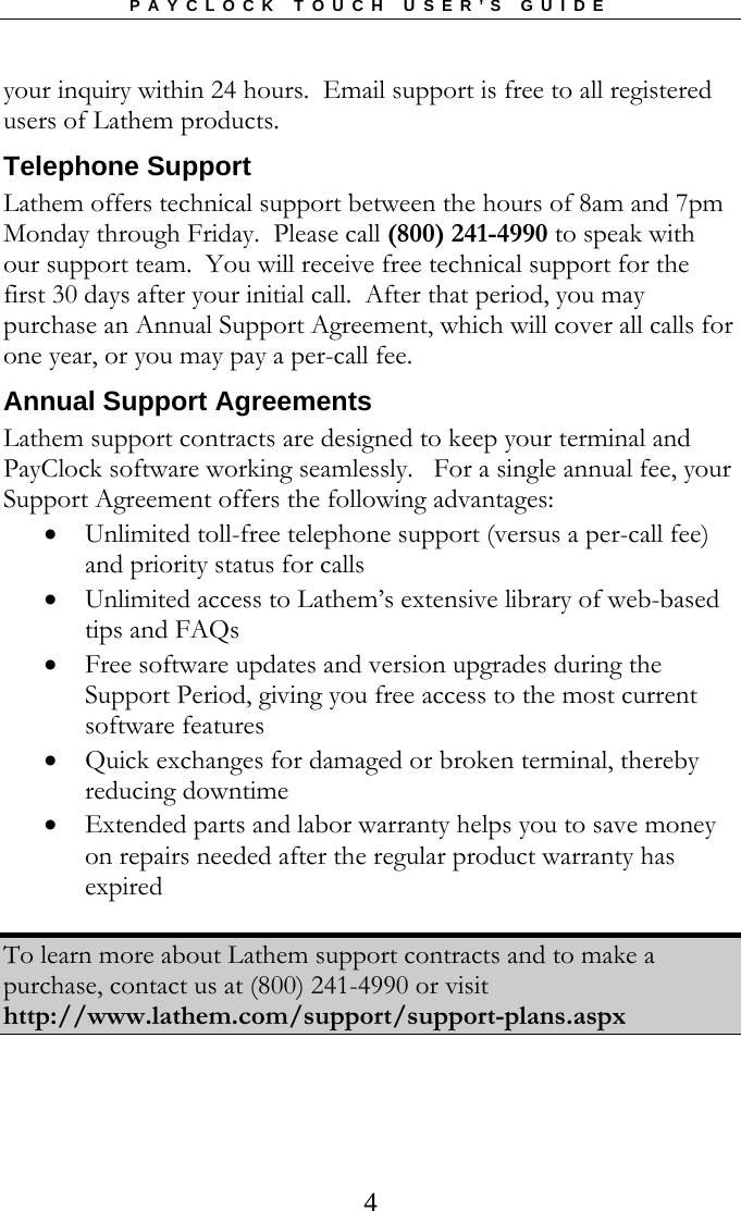PAYCLOCK TOUCH USER’S GUIDE   4your inquiry within 24 hours.  Email support is free to all registered users of Lathem products.   Telephone Support Lathem offers technical support between the hours of 8am and 7pm Monday through Friday.  Please call (800) 241-4990 to speak with our support team.  You will receive free technical support for the first 30 days after your initial call.  After that period, you may purchase an Annual Support Agreement, which will cover all calls for one year, or you may pay a per-call fee. Annual Support Agreements Lathem support contracts are designed to keep your terminal and PayClock software working seamlessly.   For a single annual fee, your Support Agreement offers the following advantages:  Unlimited toll-free telephone support (versus a per-call fee) and priority status for calls  Unlimited access to Lathem’s extensive library of web-based tips and FAQs   Free software updates and version upgrades during the Support Period, giving you free access to the most current software features  Quick exchanges for damaged or broken terminal, thereby reducing downtime   Extended parts and labor warranty helps you to save money on repairs needed after the regular product warranty has expired  To learn more about Lathem support contracts and to make a purchase, contact us at (800) 241-4990 or visit http://www.lathem.com/support/support-plans.aspx  