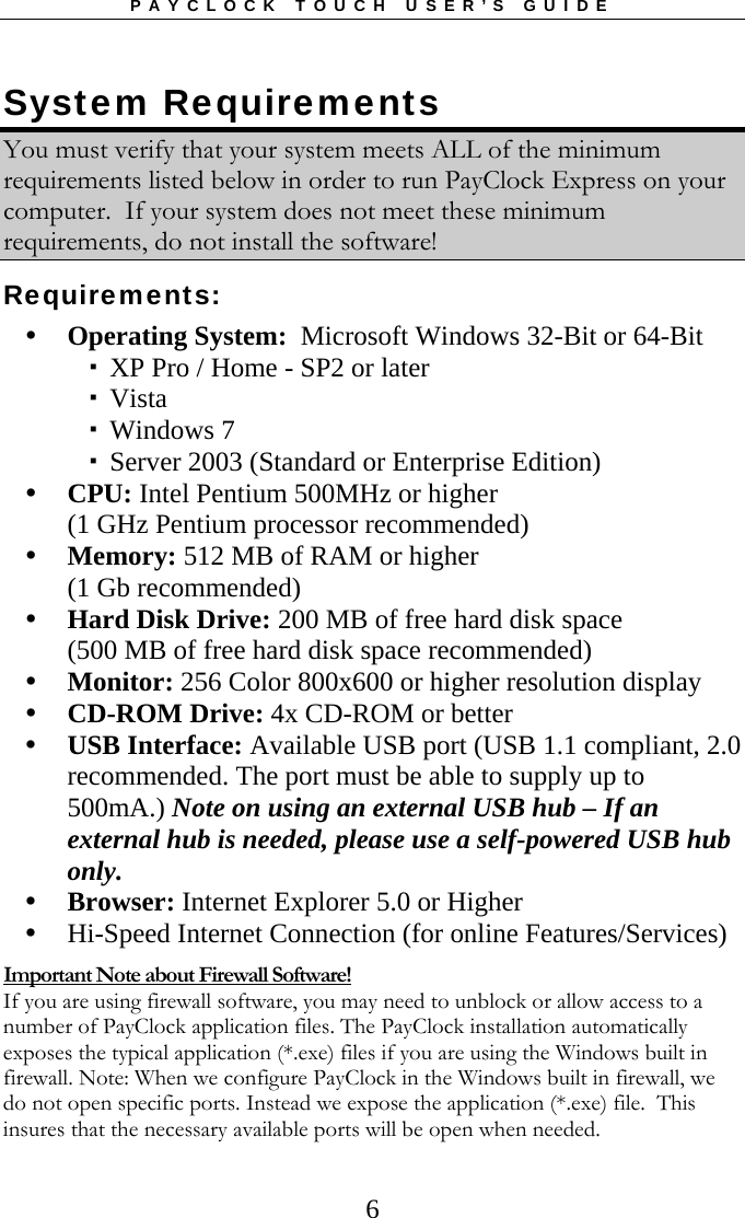 PAYCLOCK TOUCH USER’S GUIDE   6System Requirements  You must verify that your system meets ALL of the minimum requirements listed below in order to run PayClock Express on your computer.  If your system does not meet these minimum requirements, do not install the software! Requirements:  Operating System:  Microsoft Windows 32-Bit or 64-Bit  XP Pro / Home - SP2 or later  Vista  Windows 7  Server 2003 (Standard or Enterprise Edition)  CPU: Intel Pentium 500MHz or higher  (1 GHz Pentium processor recommended)  Memory: 512 MB of RAM or higher (1 Gb recommended)  Hard Disk Drive: 200 MB of free hard disk space (500 MB of free hard disk space recommended)  Monitor: 256 Color 800x600 or higher resolution display  CD-ROM Drive: 4x CD-ROM or better  USB Interface: Available USB port (USB 1.1 compliant, 2.0 recommended. The port must be able to supply up to 500mA.) Note on using an external USB hub – If an external hub is needed, please use a self-powered USB hub only.  Browser: Internet Explorer 5.0 or Higher  Hi-Speed Internet Connection (for online Features/Services) Important Note about Firewall Software! If you are using firewall software, you may need to unblock or allow access to a number of PayClock application files. The PayClock installation automatically exposes the typical application (*.exe) files if you are using the Windows built in firewall. Note: When we configure PayClock in the Windows built in firewall, we do not open specific ports. Instead we expose the application (*.exe) file.  This insures that the necessary available ports will be open when needed.   