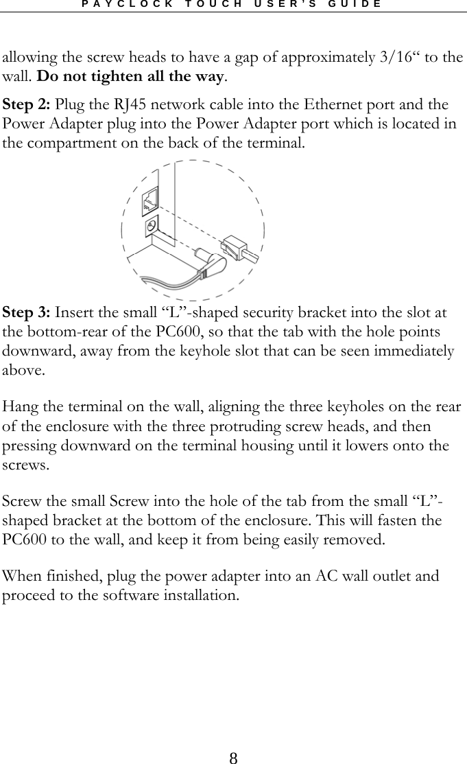 PAYCLOCK TOUCH USER’S GUIDE   8allowing the screw heads to have a gap of approximately 3/16“ to the wall. Do not tighten all the way. Step 2: Plug the RJ45 network cable into the Ethernet port and the Power Adapter plug into the Power Adapter port which is located in the compartment on the back of the terminal.     Step 3: Insert the small “L”-shaped security bracket into the slot at the bottom-rear of the PC600, so that the tab with the hole points downward, away from the keyhole slot that can be seen immediately above. Hang the terminal on the wall, aligning the three keyholes on the rear of the enclosure with the three protruding screw heads, and then pressing downward on the terminal housing until it lowers onto the screws.  Screw the small Screw into the hole of the tab from the small “L”-shaped bracket at the bottom of the enclosure. This will fasten the PC600 to the wall, and keep it from being easily removed. When finished, plug the power adapter into an AC wall outlet and proceed to the software installation. 