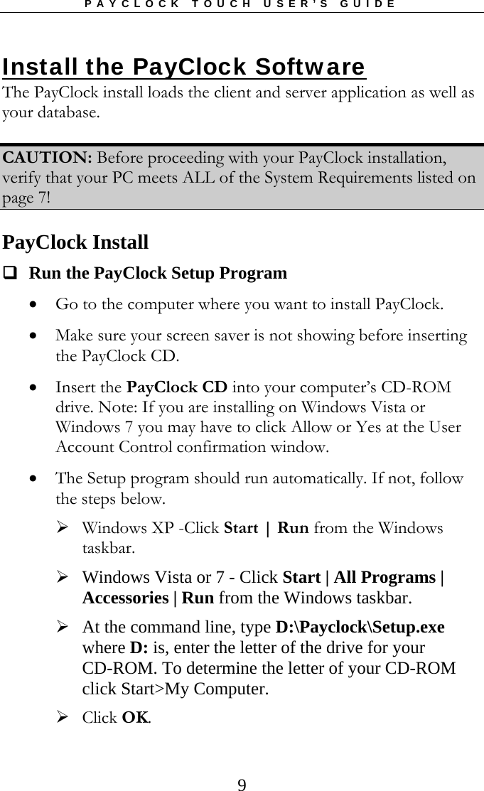 PAYCLOCK TOUCH USER’S GUIDE  9Install the PayClock Software The PayClock install loads the client and server application as well as your database.   CAUTION: Before proceeding with your PayClock installation, verify that your PC meets ALL of the System Requirements listed on page 7!  PayClock Install   Run the PayClock Setup Program  Go to the computer where you want to install PayClock.  Make sure your screen saver is not showing before inserting the PayClock CD.  Insert the PayClock CD into your computer’s CD-ROM drive. Note: If you are installing on Windows Vista or Windows 7 you may have to click Allow or Yes at the User Account Control confirmation window.  The Setup program should run automatically. If not, follow the steps below.  Windows XP -Click Start | Run from the Windows taskbar.  Windows Vista or 7 - Click Start | All Programs | Accessories | Run from the Windows taskbar.  At the command line, type D:\Payclock\Setup.exe where D: is, enter the letter of the drive for your CD-ROM. To determine the letter of your CD-ROM click Start&gt;My Computer.  Click OK. 