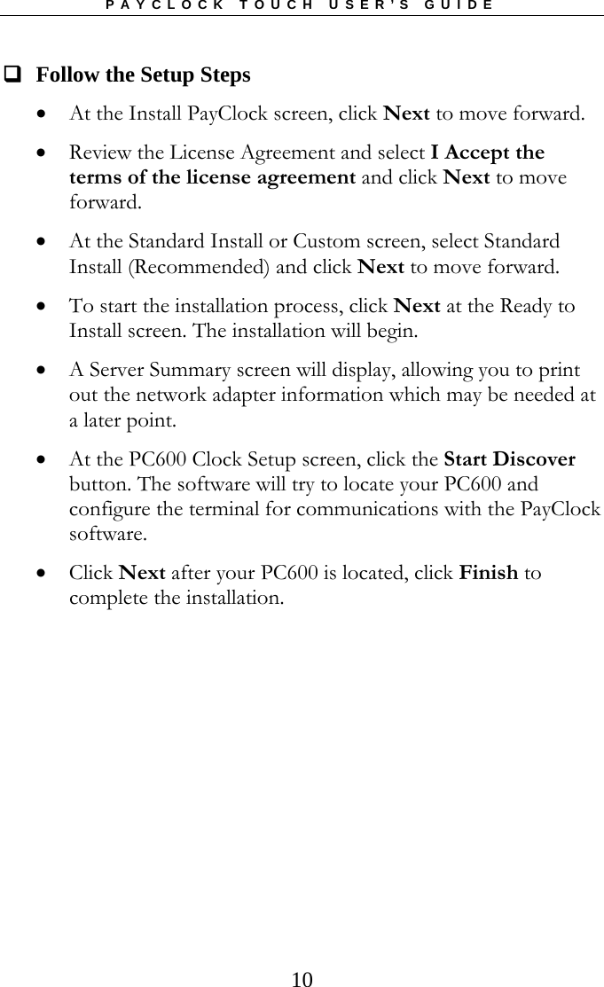 PAYCLOCK TOUCH USER’S GUIDE   10  Follow the Setup Steps  At the Install PayClock screen, click Next to move forward.  Review the License Agreement and select I Accept the terms of the license agreement and click Next to move forward.  At the Standard Install or Custom screen, select Standard Install (Recommended) and click Next to move forward.  To start the installation process, click Next at the Ready to Install screen. The installation will begin.  A Server Summary screen will display, allowing you to print out the network adapter information which may be needed at a later point.   At the PC600 Clock Setup screen, click the Start Discover button. The software will try to locate your PC600 and configure the terminal for communications with the PayClock software.  Click Next after your PC600 is located, click Finish to complete the installation.   