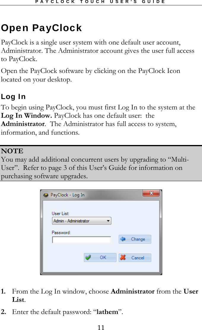 PAYCLOCK TOUCH USER’S GUIDE  11Open PayClock  PayClock is a single user system with one default user account, Administrator. The Administrator account gives the user full access to PayClock.  Open the PayClock software by clicking on the PayClock Icon located on your desktop. Log In To begin using PayClock, you must first Log In to the system at the Log In Window. PayClock has one default user:  the Administrator.  The Administrator has full access to system, information, and functions.    NOTE You may add additional concurrent users by upgrading to “Multi-User”.  Refer to page 3 of this User’s Guide for information on purchasing software upgrades.    1. From the Log In window, choose Administrator from the User List. 2. Enter the default password: “lathem”. 