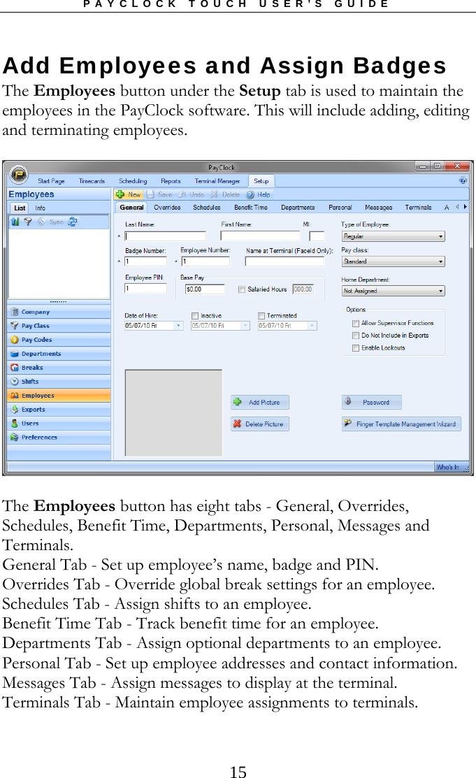 PAYCLOCK TOUCH USER’S GUIDE  15Add Employees and Assign Badges The Employees button under the Setup tab is used to maintain the employees in the PayClock software. This will include adding, editing and terminating employees.  The Employees button has eight tabs - General, Overrides, Schedules, Benefit Time, Departments, Personal, Messages and Terminals. General Tab - Set up employee’s name, badge and PIN. Overrides Tab - Override global break settings for an employee. Schedules Tab - Assign shifts to an employee. Benefit Time Tab - Track benefit time for an employee. Departments Tab - Assign optional departments to an employee. Personal Tab - Set up employee addresses and contact information. Messages Tab - Assign messages to display at the terminal. Terminals Tab - Maintain employee assignments to terminals. 