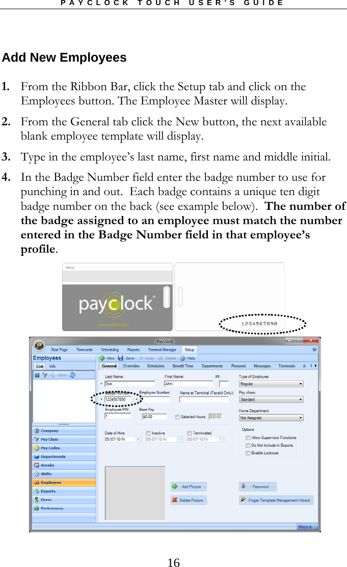 PAYCLOCK TOUCH USER’S GUIDE   16Add New Employees 1. From the Ribbon Bar, click the Setup tab and click on the Employees button. The Employee Master will display. 2. From the General tab click the New button, the next available blank employee template will display. 3. Type in the employee’s last name, first name and middle initial. 4. In the Badge Number field enter the badge number to use for punching in and out.  Each badge contains a unique ten digit badge number on the back (see example below).  The number of the badge assigned to an employee must match the number entered in the Badge Number field in that employee’s profile.    