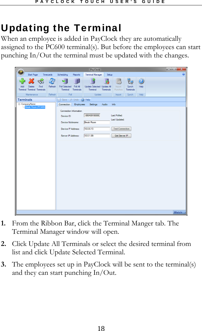 PAYCLOCK TOUCH USER’S GUIDE   18Updating the Terminal When an employee is added in PayClock they are automatically assigned to the PC600 terminal(s). But before the employees can start punching In/Out the terminal must be updated with the changes.  1. From the Ribbon Bar, click the Terminal Manger tab. The Terminal Manager window will open. 2. Click Update All Terminals or select the desired terminal from list and click Update Selected Terminal. 3. The employees set up in PayClock will be sent to the terminal(s) and they can start punching In/Out. 
