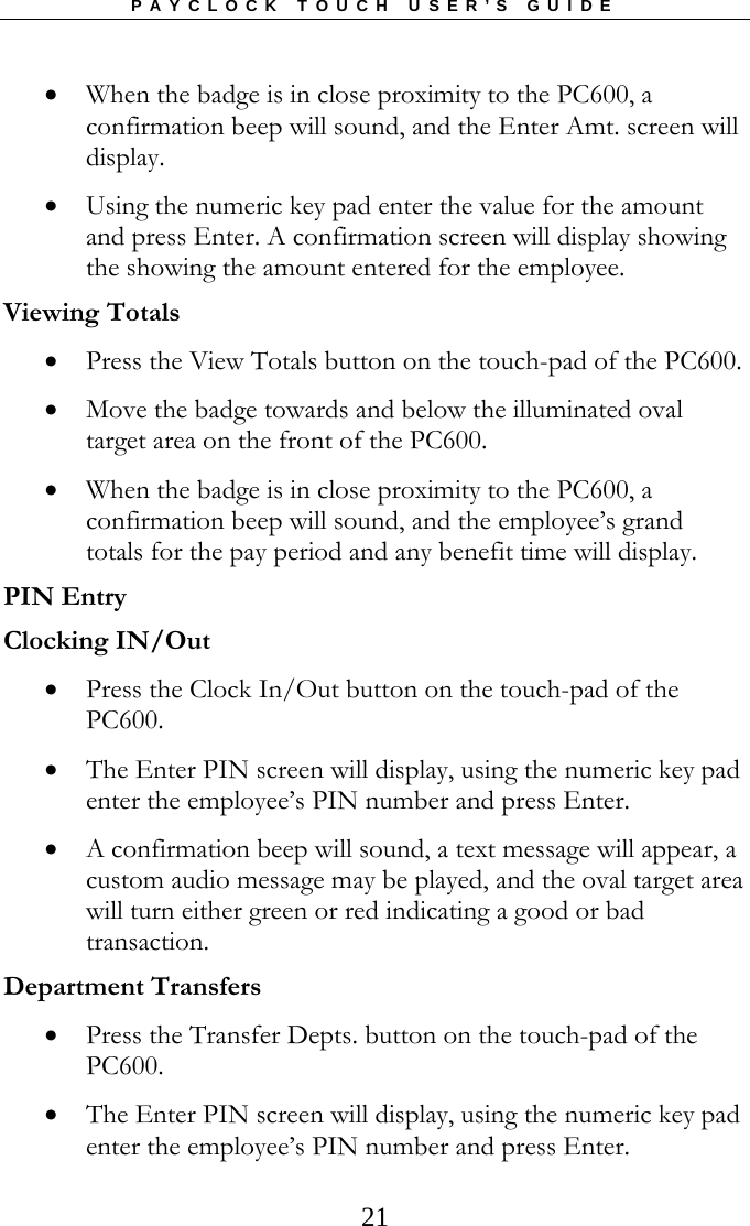 PAYCLOCK TOUCH USER’S GUIDE  21 When the badge is in close proximity to the PC600, a confirmation beep will sound, and the Enter Amt. screen will display.   Using the numeric key pad enter the value for the amount and press Enter. A confirmation screen will display showing the showing the amount entered for the employee. Viewing Totals  Press the View Totals button on the touch-pad of the PC600.   Move the badge towards and below the illuminated oval target area on the front of the PC600.    When the badge is in close proximity to the PC600, a confirmation beep will sound, and the employee’s grand totals for the pay period and any benefit time will display. PIN Entry Clocking IN/Out  Press the Clock In/Out button on the touch-pad of the PC600.   The Enter PIN screen will display, using the numeric key pad enter the employee’s PIN number and press Enter.   A confirmation beep will sound, a text message will appear, a custom audio message may be played, and the oval target area will turn either green or red indicating a good or bad transaction. Department Transfers  Press the Transfer Depts. button on the touch-pad of the PC600.   The Enter PIN screen will display, using the numeric key pad enter the employee’s PIN number and press Enter.  