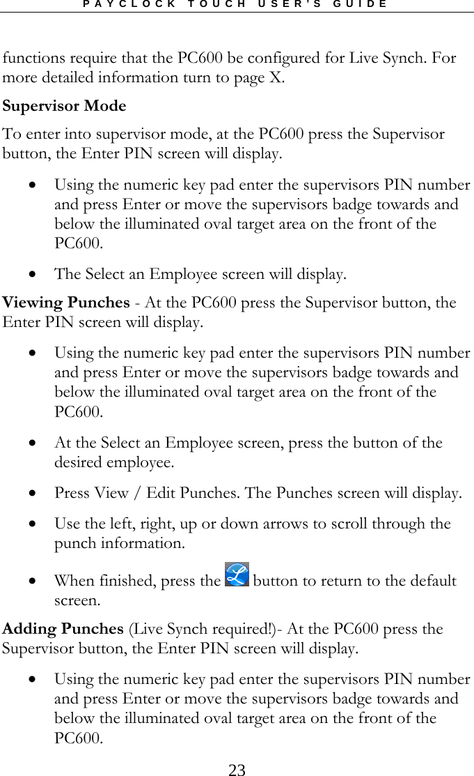 PAYCLOCK TOUCH USER’S GUIDE  23functions require that the PC600 be configured for Live Synch. For more detailed information turn to page X. Supervisor Mode To enter into supervisor mode, at the PC600 press the Supervisor button, the Enter PIN screen will display.   Using the numeric key pad enter the supervisors PIN number and press Enter or move the supervisors badge towards and below the illuminated oval target area on the front of the PC600.  The Select an Employee screen will display. Viewing Punches - At the PC600 press the Supervisor button, the Enter PIN screen will display.  Using the numeric key pad enter the supervisors PIN number and press Enter or move the supervisors badge towards and below the illuminated oval target area on the front of the PC600.  At the Select an Employee screen, press the button of the desired employee.  Press View / Edit Punches. The Punches screen will display.  Use the left, right, up or down arrows to scroll through the punch information.   When finished, press the   button to return to the default screen. Adding Punches (Live Synch required!)- At the PC600 press the Supervisor button, the Enter PIN screen will display.  Using the numeric key pad enter the supervisors PIN number and press Enter or move the supervisors badge towards and below the illuminated oval target area on the front of the PC600. 