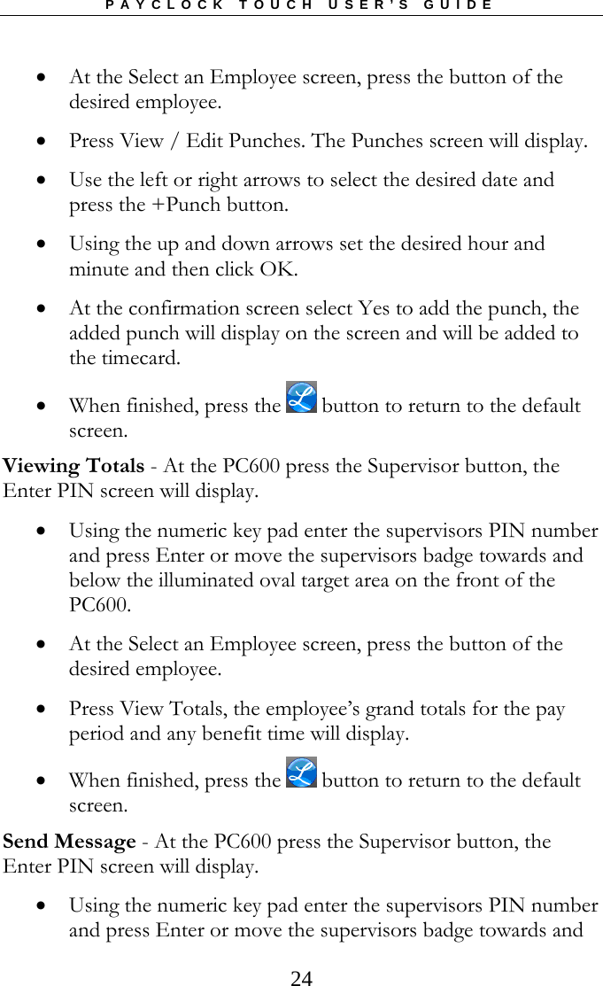 PAYCLOCK TOUCH USER’S GUIDE   24 At the Select an Employee screen, press the button of the desired employee.  Press View / Edit Punches. The Punches screen will display.  Use the left or right arrows to select the desired date and press the +Punch button.  Using the up and down arrows set the desired hour and minute and then click OK.  At the confirmation screen select Yes to add the punch, the added punch will display on the screen and will be added to the timecard.  When finished, press the   button to return to the default screen. Viewing Totals - At the PC600 press the Supervisor button, the Enter PIN screen will display.  Using the numeric key pad enter the supervisors PIN number and press Enter or move the supervisors badge towards and below the illuminated oval target area on the front of the PC600.  At the Select an Employee screen, press the button of the desired employee.  Press View Totals, the employee’s grand totals for the pay period and any benefit time will display.  When finished, press the   button to return to the default screen. Send Message - At the PC600 press the Supervisor button, the Enter PIN screen will display.  Using the numeric key pad enter the supervisors PIN number and press Enter or move the supervisors badge towards and 