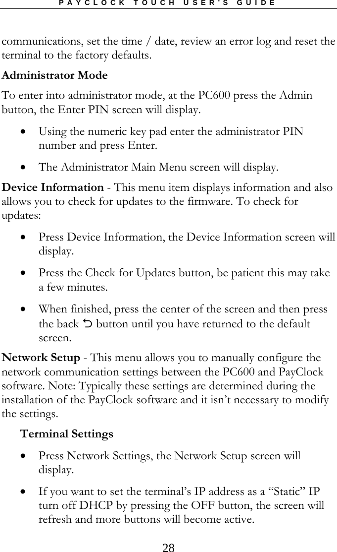 PAYCLOCK TOUCH USER’S GUIDE   28communications, set the time / date, review an error log and reset the terminal to the factory defaults. Administrator Mode To enter into administrator mode, at the PC600 press the Admin button, the Enter PIN screen will display.   Using the numeric key pad enter the administrator PIN number and press Enter.  The Administrator Main Menu screen will display. Device Information - This menu item displays information and also allows you to check for updates to the firmware. To check for updates:  Press Device Information, the Device Information screen will display.  Press the Check for Updates button, be patient this may take a few minutes.   When finished, press the center of the screen and then press the back  button until you have returned to the default screen. Network Setup - This menu allows you to manually configure the network communication settings between the PC600 and PayClock software. Note: Typically these settings are determined during the installation of the PayClock software and it isn’t necessary to modify the settings. Terminal Settings  Press Network Settings, the Network Setup screen will display.  If you want to set the terminal’s IP address as a “Static” IP turn off DHCP by pressing the OFF button, the screen will refresh and more buttons will become active. 
