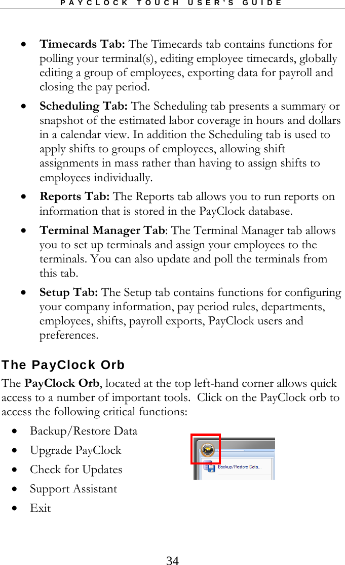 PAYCLOCK TOUCH USER’S GUIDE   34 Timecards Tab: The Timecards tab contains functions for polling your terminal(s), editing employee timecards, globally editing a group of employees, exporting data for payroll and closing the pay period.  Scheduling Tab: The Scheduling tab presents a summary or snapshot of the estimated labor coverage in hours and dollars in a calendar view. In addition the Scheduling tab is used to apply shifts to groups of employees, allowing shift assignments in mass rather than having to assign shifts to employees individually.  Reports Tab: The Reports tab allows you to run reports on information that is stored in the PayClock database.  Terminal Manager Tab: The Terminal Manager tab allows you to set up terminals and assign your employees to the terminals. You can also update and poll the terminals from this tab.  Setup Tab: The Setup tab contains functions for configuring your company information, pay period rules, departments, employees, shifts, payroll exports, PayClock users and preferences. The PayClock Orb The PayClock Orb, located at the top left-hand corner allows quick access to a number of important tools.  Click on the PayClock orb to access the following critical functions:  Backup/Restore Data  Upgrade PayClock  Check for Updates  Support Assistant  Exit  