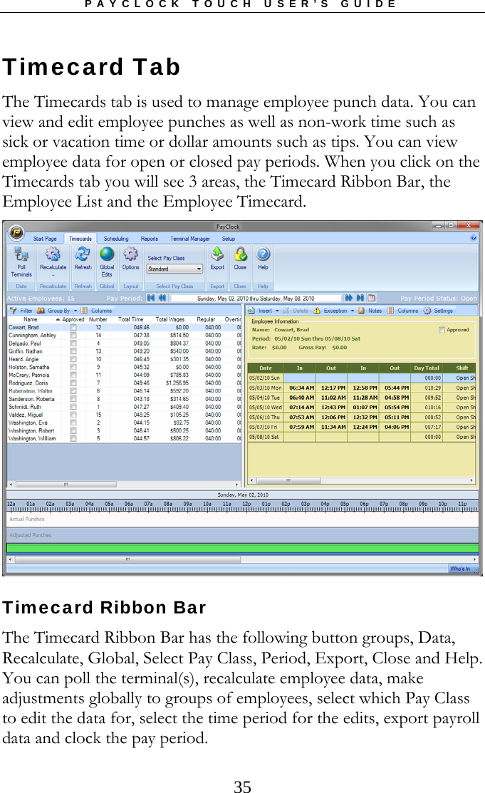 PAYCLOCK TOUCH USER’S GUIDE  35Timecard Tab The Timecards tab is used to manage employee punch data. You can view and edit employee punches as well as non-work time such as sick or vacation time or dollar amounts such as tips. You can view employee data for open or closed pay periods. When you click on the Timecards tab you will see 3 areas, the Timecard Ribbon Bar, the Employee List and the Employee Timecard.  Timecard Ribbon Bar The Timecard Ribbon Bar has the following button groups, Data, Recalculate, Global, Select Pay Class, Period, Export, Close and Help. You can poll the terminal(s), recalculate employee data, make adjustments globally to groups of employees, select which Pay Class to edit the data for, select the time period for the edits, export payroll data and clock the pay period.   